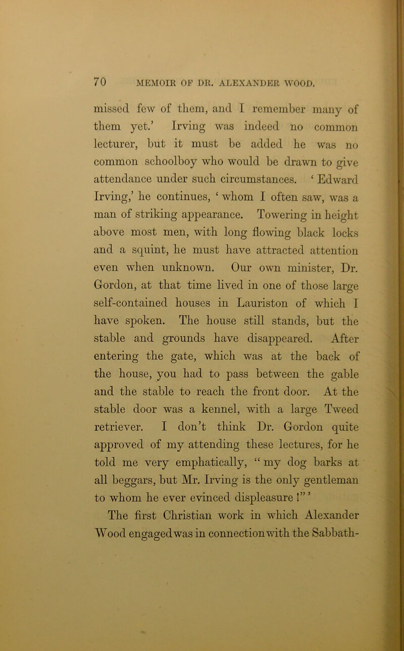 missed few of them, and I remember many of them yet.’ Irving was indeed no common lecturer, but it must be added he was no common schoolboy who would be drawn to give attendance under such circumstances. c Edward Irving,’ he continues, ‘ whom I often saw, was a man of striking appearance. Towering in height above most men, with long flowing black locks and a squint, he must have attracted attention even when unknown. Our own minister, Dr. Gordon, at that time lived in one of those large self-contained houses in Lauriston of which I have spoken. The house still stands, but the stable and grounds have disappeared. After entering the gate, which was at the back of the house, you had to pass between the gable and the stable to reach the front door. At the stable door was a kennel, with a large Tweed retriever. I don’t think Dr. Gordon quite approved of my attending these lectures, for he told me very emphatically, “ my dog barks at all beggars, but Mr. Irving is the only gentleman to whom he ever evinced displeasure 1” ’ The first Christian work in which Alexander Wood engaged was in connection with the Sabbath- O O