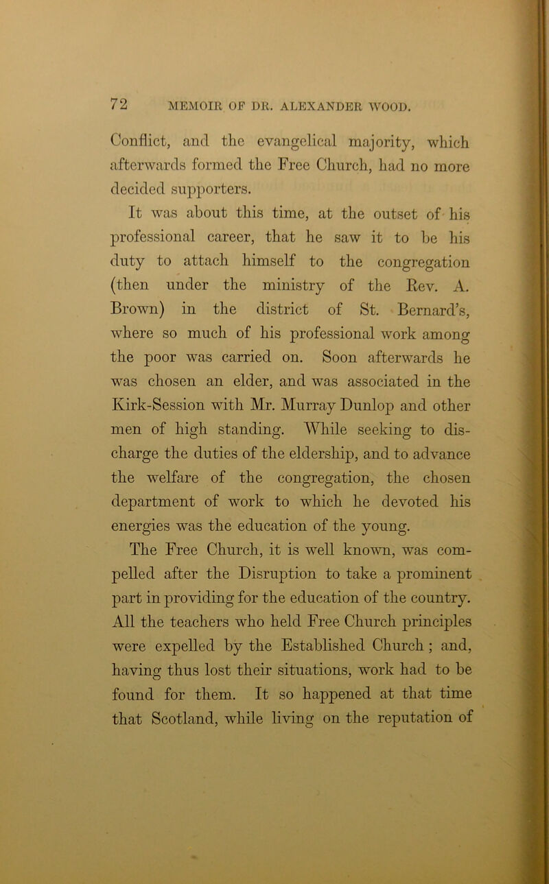 Conflict, and the evangelical majority, which afterwards formed the Free Church, had no more decided supporters. It was about this time, at the outset of his professional career, that he saw it to be his duty to attach himself to the congregation (then under the ministry of the Rev. A. Brown) in the district of St. Bernard’s, where so much of his professional work among the poor was carried on. Soon afterwards he was chosen an elder, and was associated in the Kirk-Session with Mr. Murray Dunlop and other men of high standing. While seeking to dis- charge the duties of the eldership, and to advance the welfare of the congregation, the chosen department of work to which he devoted his energies was the education of the young. The Free Church, it is well known, was com- pelled after the Disruption to take a prominent part in providing for the education of the country. All the teachers who held Free Church principles were expelled by the Established Church; and, having thus lost their situations, work had to be found for them. It so happened at that time that Scotland, while living on the reputation of