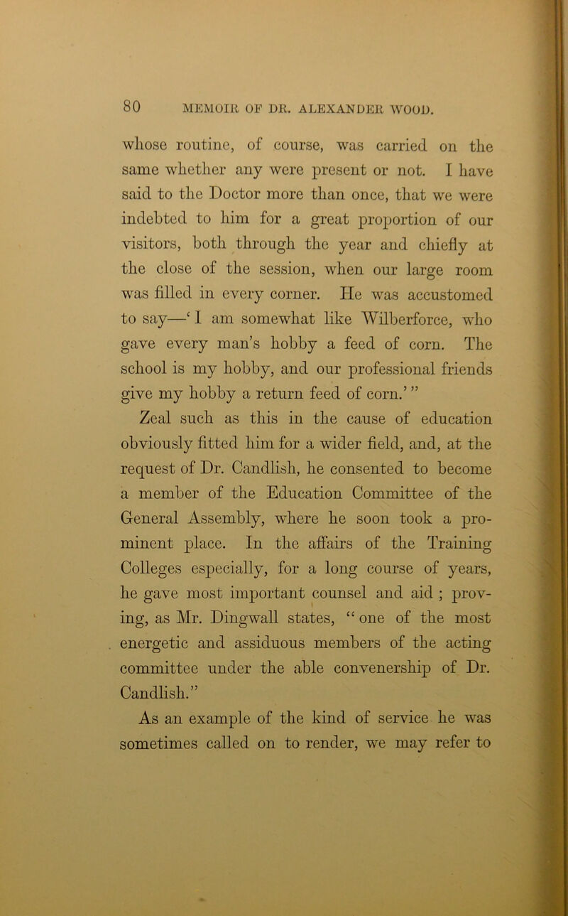 whose routine, of course, was carried on the same whether any were present or not. I have said to the Doctor more than once, that we were indebted to him for a great proportion of our visitors, both through the year and chiefly at the close of the session, when our large room was filled in every corner. He was accustomed to say—‘ 1 am somewhat like Wilberforce, who gave every man’s hobby a feed of corn. The school is my hobby, and our professional friends give my hobby a return feed of corn.’ ” Zeal such as this in the cause of education obviously fitted him for a wider field, and, at the request of Dr. Candlisli, he consented to become a member of the Education Committee of the General Assembly, where he soon took a pro- minent place. In the affairs of the Training Colleges especially, for a long course of years, he gave most important counsel and aid ; prov- ing, as Mr. Dingwall states, “ one of the most energetic and assiduous members of the acting committee under the able convenership of Dr. Candlish.” As an example of the kind of service he was sometimes called on to render, we may refer to