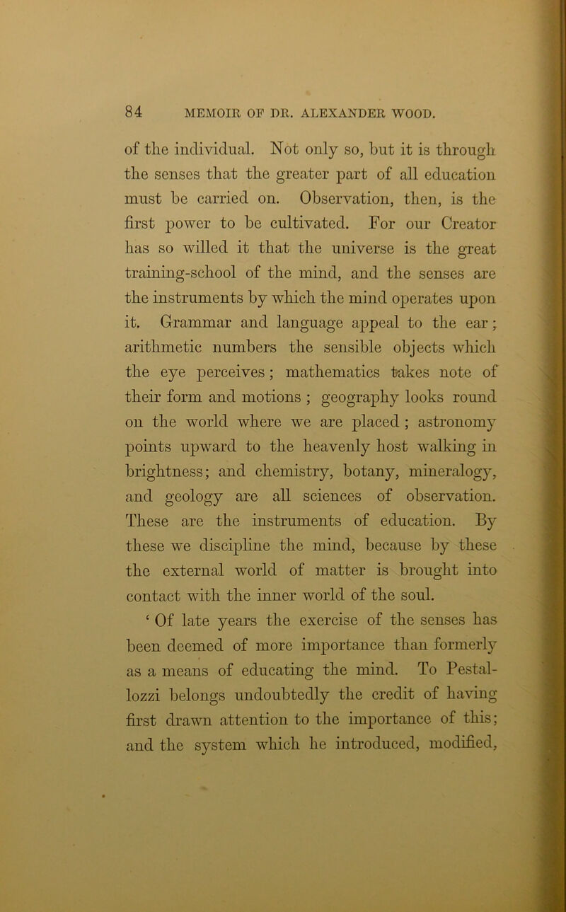 of the individual. Not only so, but it is through the senses that the greater part of all education must be carried on. Observation, then, is the first power to be cultivated. For our Creator has so willed it that the universe is the great training-school of the mind, and the senses are the instruments by which the mind operates upon it. Grammar and language appeal to the ear; arithmetic numbers the sensible objects which the eye perceives; mathematics takes note of their form and motions ; geography looks round on the world where we are placed ; astronomy points upward to the heavenly host walking in brightness; and chemistry, botany, mineralogy, and geology are all sciences of observation. These are the instruments of education. By these we discipline the mind, because by these the external world of matter is brought into contact with the inner world of the soul. ‘ Of late years the exercise of the senses has been deemed of more importance than formerly as a means of educating the mind. To Pestal- lozzi belongs undoubtedly the credit of having first drawn attention to the importance of this; and the system which he introduced, modified.