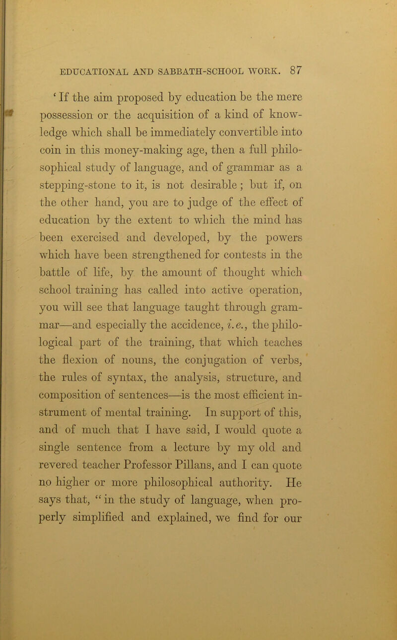 ‘ If the aim proposed by education be the mere possession or the acquisition of a kind of know- ledge which shall be immediately convertible into coin in this money-making age, then a full philo- sophical study of language, and of grammar as a stepping-stone to it, is not desirable; but if, on the other hand, you are to judge of the effect of education by the extent to which the mind has been exercised and developed, by the powers which have been strengthened for contests in the battle of life, by the amount of thought which school training has called into active operation, you will see that language taught through gram- mar—and especially the accidence, i. e., the philo- logical part of the training, that which teaches the flexion of nouns, the conjugation of verbs, the rules of syntax, the analysis, structure, and composition of sentences—is the most efficient in- strument of mental training. In support of this, and of much that I have said, I would quote a single sentence from a lecture by my old and revered teacher Professor Pillans, and I can quote no higher or more philosophical authority. He says that, “ in the study of language, when pro- perly simplified and explained, we find for our