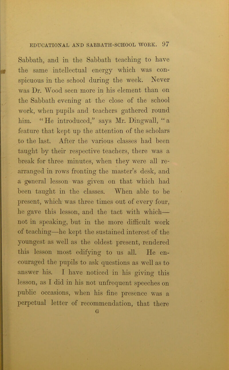 Sabbath, and in the Sabbath teaching to have the same intellectual energy which was con- spicuous in the school during the week. Never was Dr. Wood seen more in his element than on the Sabbath evening at the close of the school work, when pupils and teachers gathered round him. “He introduced,” says Mr. Dingwall, “a feature that kept up the attention of the scholars to the last. After the various classes had been taught by their respective teachers, there was a break for three minutes, when they were all re- arranged in rows fronting the master’s desk, and a general lesson was given on that which had been taught in the classes. When able to be present, which was three times out of every four, he gave this lesson, and the tact with which— not in speaking, but in the more difficult work of teaching—he kept the sustained interest of the youngest as well as the oldest present, rendered this lesson most edifying to us all. He en- couraged the pupils to ask questions as well as to answer his. I have noticed in his giving: this lesson, as I did in his not unfrequent speeches on public occasions, when his fine presence was a perpetual letter of recommendation, that there Gr