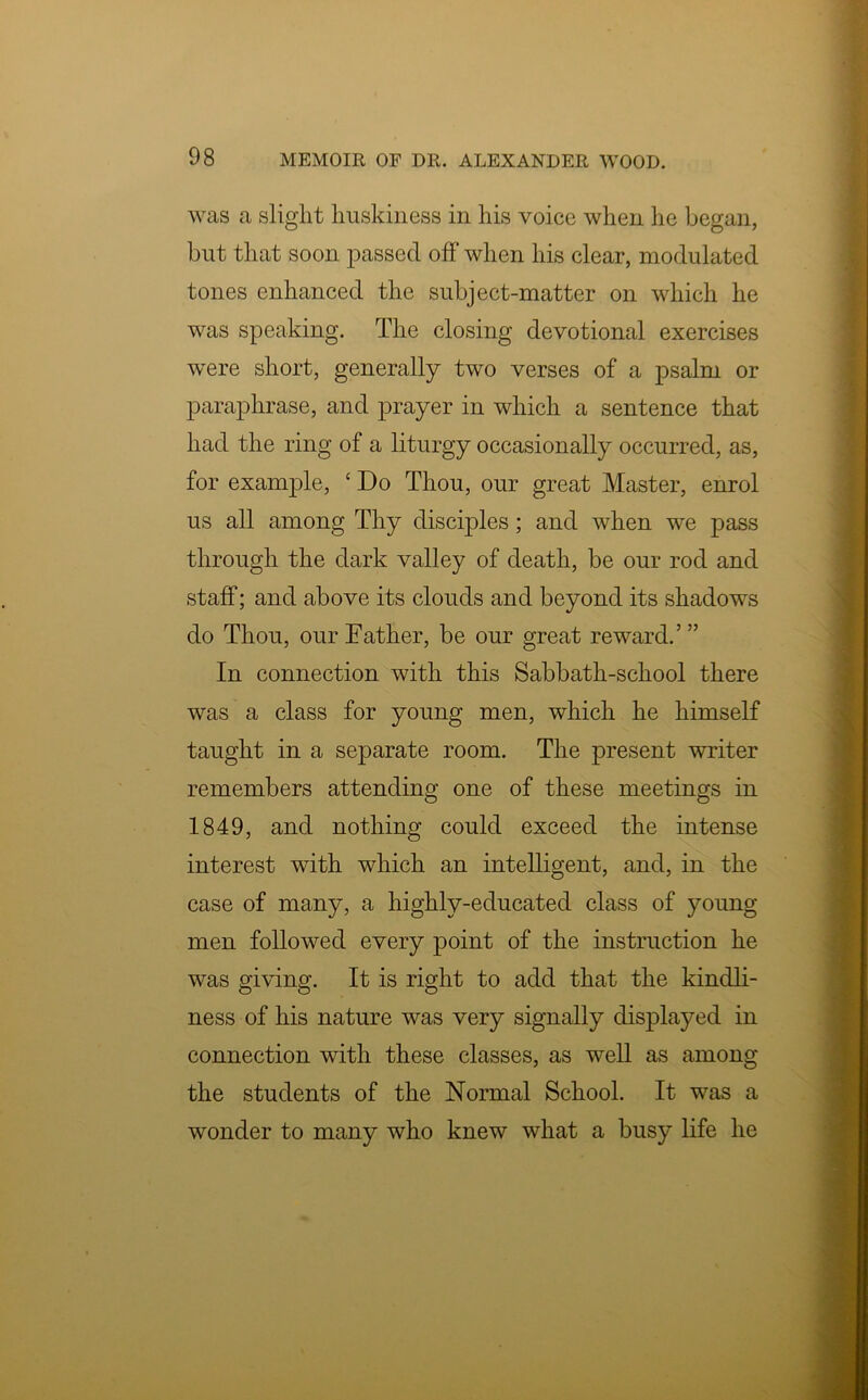 was a slight huskiness in his voice when he began, but that soon passed off when his clear, modulated tones enhanced the subject-matter on which he was speaking. The closing devotional exercises were short, generally two verses of a psalm or paraphrase, and prayer in which a sentence that had the ring of a liturgy occasionally occurred, as, for example, ‘ Do Thou, our great Master, enrol us all among Thy disciples; and when we pass through the dark valley of death, be our rod and staff; and above its clouds and beyond its shadows do Thou, our Father, be our great reward.5” In connection with this Sabbath-school there was a class for young men, which he himself taught in a separate room. The present writer remembers attending one of these meetings in 1849, and nothing could exceed the intense interest with which an intelligent, and, in the case of many, a highly-educated class of young men followed every point of the instruction he was giving. It is right to add that the kindli- ness of his nature was very signally displayed in connection with these classes, as well as among the students of the Normal School. It was a wonder to many who knew what a busy life he