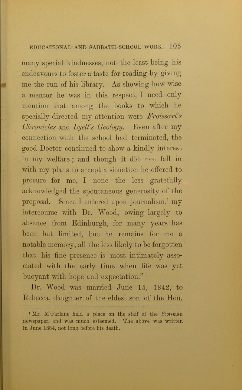 many special kindnesses, not the least being his endeavours to foster a taste for reading by giving me the run of his library. As showing how wise a mentor he was in this respect, I need only mention that among the books to which he specially directed my attention were Froissart’s Chronicles and Lyell’s Geology. Even after my connection with the school had terminated, the good Doctor continued to show a kindly interest in my welfare ; and though it did not fall in with my plans to accept a situation he offered to procure for me, I none the less gratefully acknowledged the spontaneous generosity of the proposal. Since I entered upon journalism,1 my intercourse with Dr. Wood, owing largely to absence from Edinburgh, for many years has been but limited, but he remains for me a notable memory, all the less likely to be forgotten that his fine presence is most intimately asso- ciated with the early time when life was yet buoyant with hope and expectation.” Dr. Wood was married June 15, 1842, to Rebecca, daughter of the eldest son of the Hon. 1 Mr. M‘Farlane held a place on the staff of the Scotsman newspaper, and was much esteemed. The above was written in June 1884, not long before his death.