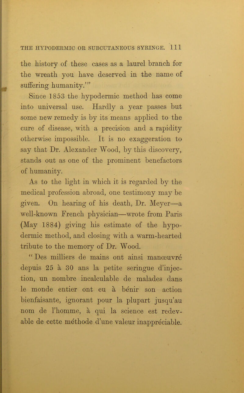 the history of these cases as a laurel branch for the wreath you have deserved in the name of suffering humanity.’” Since 1853 the hypodermic method has come into universal use. Hardly a year passes but some new remedy is by its means applied to the cure of disease, with a precision and a rapidity otherwise impossible. It is no exaggeration to say that Dr. Alexander Wood, by this discovery, stands out as one of the prominent benefactors of humanity. As to the light in which it is regarded by the medical profession abroad, one testimony may be given. On hearing of his death, Dr. Meyer—a well-known French physician—wrote from Paris (May 1884) giving his estimate of the hypo- dermic method, and closing with a warm-hearted tribute to the memory of Dr. Wood. “ Des milliers de mains ont ainsi manoeuvre depuis 25 a 30 ans la petite seringue d’injec- tion, un nombre incalculable de malades dans le monde entier ont eu a benir son action bienfaisante, ignorant pour la plupart jusqu’au nom de l’homme, a qui la science est redev- able de cette methode d’une valeur inappreciable.