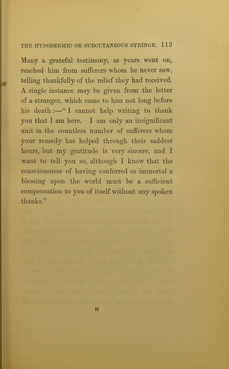 Many a grateful testimony, as years went on, reached him from sufferers whom he never saw, telling thankfully of the relief they had received. A single instance may be given from the letter of a stranger, which came to him not long before his death :—“ I cannot help writing to thank you that I am here. I am only an insignificant unit in the countless number of sufferers whom your remedy has helped through their saddest hours, but my gratitude is very sincere, and I want to tell you so, although I know that the consciousness of having conferred so immortal a blessing upon the world must be a sufficient compensation to you of itself without any spoken thanks.”