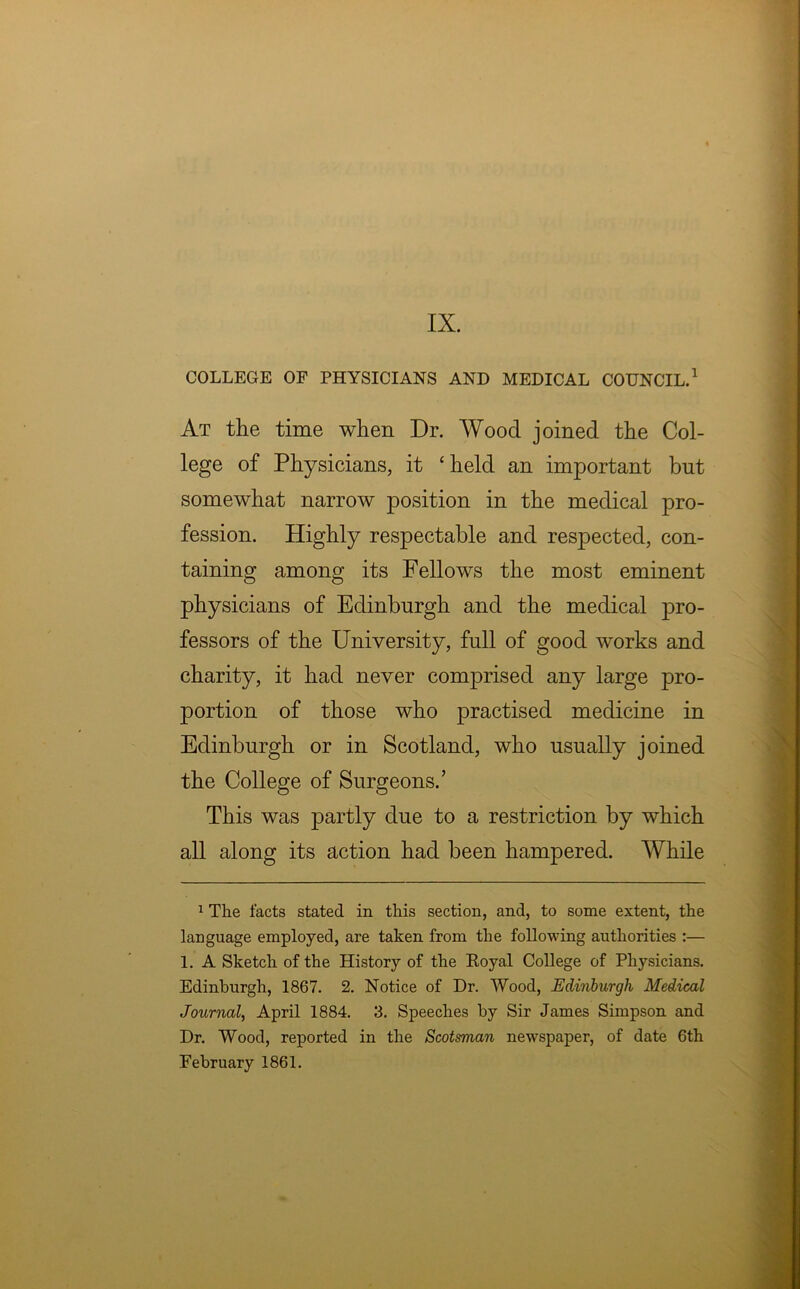 COLLEGE OF PHYSICIANS AND MEDICAL COUNCIL.* 1 At the time when Dr. Wood joined the Col- lege of Physicians, it ‘held an important but somewhat narrow position in the medical pro- fession. Highly respectable and respected, con- taining among its Fellows the most eminent physicians of Edinburgh and the medical pro- fessors of the University, full of good works and charity, it had never comprised any large pro- portion of those who practised medicine in Edinburgh or in Scotland, who usually joined the College of Surgeons.’ This was partly due to a restriction by which all along its action had been hampered. While 1 The facts stated in this section, and, to some extent, the language employed, are taken from the following authorities :— 1. A Sketch of the History of the Eoyal College of Physicians. Edinburgh, 1867. 2. Notice of Dr. Wood, Edinburgh Medical Journal, April 1884. 3. Speeches by Sir James Simpson and Dr. Wood, reported in the Scotsman newspaper, of date 6th February 1861.