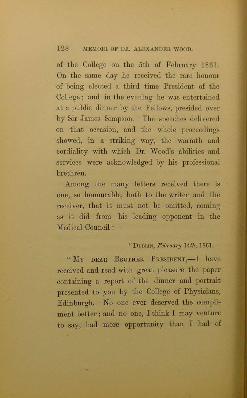 of the College on the 5th of February 1861. On the same clay he received the rare honour of being elected a third time President of the College; and in the evening he was entertained at a public dinner by the Fellows, presided over by Sir James Simpson. The speeches delivered on that occasion, and the whole proceedings showed, in a striking way, the warmth and cordiality with which Dr. Wood’s abilities and services were acknowledged by his professional brethren. Among the many letters received there is one, so honourable, both to the writer and the receiver, that it must not be omitted, coming as it did from his leading opponent in the Medical Council :— “Dublin, February 14th, 1861. “ My dear Brother President,—I have received and read with great pleasure the paper containing a report of the dinner and portrait presented to you by the College of Physicians, Edinburgh. No one ever deserved the compli- ment better; and no one, I think I may venture to say, had more opportunity than I had of