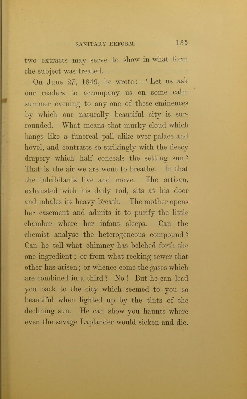 two extracts may serve to show in what form the subject was treated. On June 27, 1849, he wrote:—‘Let us ask our readers to accompany us on some calm summer evening to any one of these eminences by which our naturally beautiful city is sur- rounded. What means that murky cloud which hangs like a funereal pall alike over palace and hovel, and contrasts so strikingly with the fleecy drapery which half conceals the setting sun ? That is the air we are wont to breathe. In that the inhabitants live and move. The artisan, exhausted with his daily toil, sits at his door and inhales its heavy breath. The mother opens her casement and admits it to purify the little chamber where her infant sleeps. Can the chemist analyse the heterogeneous compound ? Can he tell what chimney has belched forth the one ingredifent; or from what reeking sewer that other has arisen; or whence come the gases which are combined in a third ? No ! But he can lead you back to the city which seemed to you so beautiful when lighted up by the tints of the declining sun. He can show you haunts where even the savage Laplander would sicken and die.