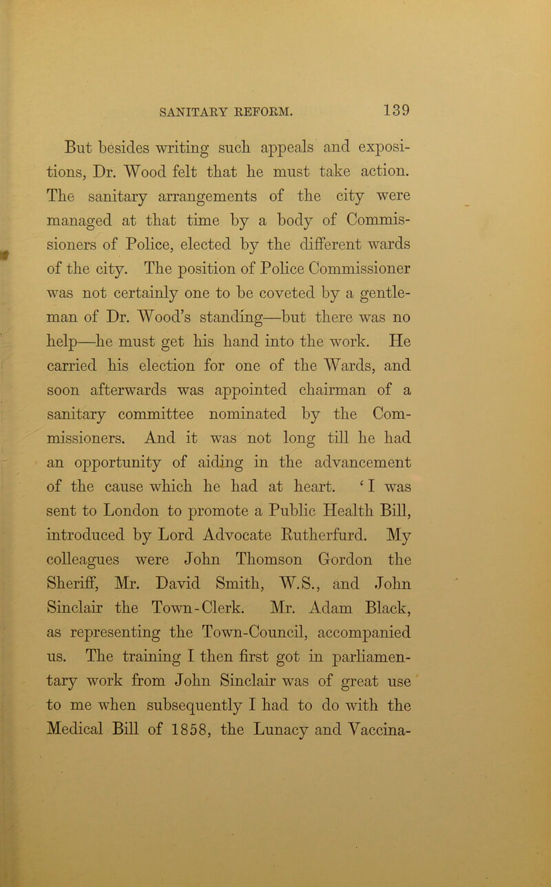 But besides writing sucli appeals and exposi- tions, Dr. Wood felt that he must take action. The sanitary arrangements of the city were managed at that time by a body of Commis- sioners of Police, elected by the different wards of the city. The position of Police Commissioner was not certainly one to be coveted by a gentle- man of Dr. Wood’s standing—but there was no help—he must get his hand into the work. He carried his election for one of the Wards, and soon afterwards was appointed chairman of a sanitary committee nominated by the Com- missioners. And it was not long till he had an opportunity of aiding in the advancement of the cause which he had at heart. ‘ I was sent to London to promote a Public Health Bill, introduced by Lord Advocate Rutherfurd. My colleagues were John Thomson Gordon the Sheriff, Mr. David Smith, W.S., and John Sinclair the Town-Clerk. Mr. Adam Black, as representing the Town-Council, accompanied us. The training I then first got in parliamen- tary work from John Sinclair was of great use to me when subsequently I had to do with the Medical Bill of 1858, the Lunacy and Vaccina-