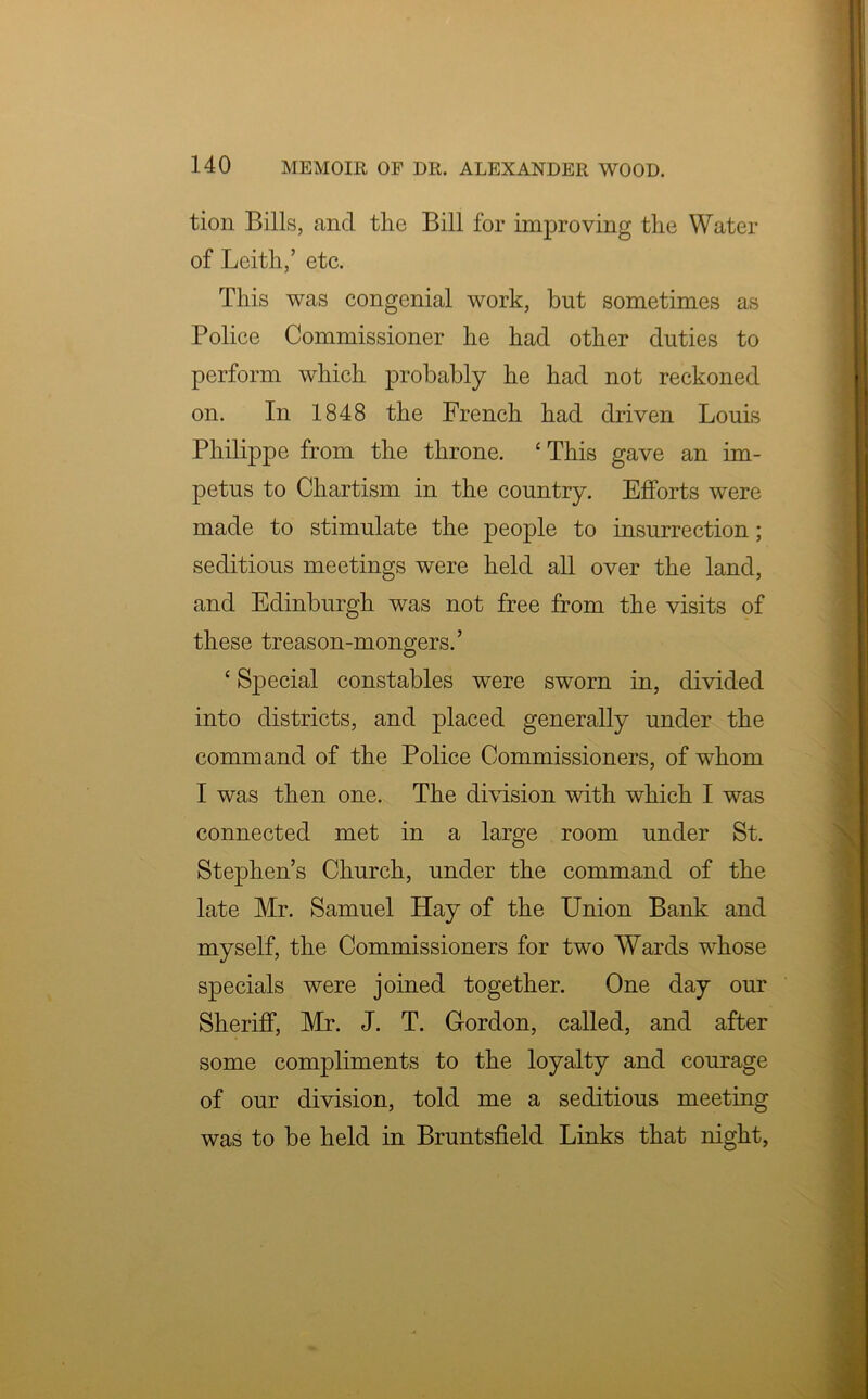 tion Bills, and the Bill for improving the Water of Leith,’ etc. This was congenial work, but sometimes as Police Commissioner he had other duties to perform which probably he had not reckoned on. In 1848 the French had driven Louis Philippe from the throne. ‘This gave an im- petus to Chartism in the country. Efforts were made to stimulate the people to insurrection; seditious meetings were held all over the land, and Edinburgh was not free from the visits of these treason-mongers.’ ‘ Special constables were sworn in, divided into districts, and placed generally under the command of the Police Commissioners, of whom I was then one. The division with which I was connected met in a large room under St. Stephen’s Church, under the command of the late Mr. Samuel Hay of the Union Bank and myself, the Commissioners for two Wards whose specials were joined together. One day our Sheriff, Mr. J. T. Gordon, called, and after some compliments to the loyalty and courage of our division, told me a seditious meeting was to be held in Bruntsfield Links that night,