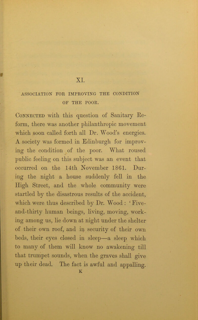 XI. ASSOCIATION FOR IMPROVING THE CONDITION OF THE POOR. Connected with this question of Sanitary Re- form, there was another philanthropic movement which soon called forth all Dr. Wood’s energies. A society was formed in Edinburgh for improv- ing the condition of the poor. What roused public feeling on this subject was an event that occurred on the 14th November 1861. Dur- ing the night a house suddenly fell in the High Street, and the whole community were startled by the disastrous results of the accident, which were thus described by Dr. Wood : ‘ Five- and-thirty human beings, living, moving, work- ing among us, lie down at night under the shelter of their own roof, and in security of their own beds, their eyes closed in sleep—a sleep which to many of them will know no awakening till that trumpet sounds, when the graves shall give up their dead. The fact is awful and appalling. K