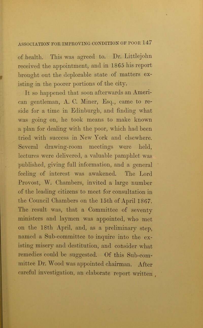 of health. This was agreed to. Dr. Littlejohn received the appointment, and in 1865 his report brought out the deplorable state of matters ex- isting in the poorer portions of the city. It so happened that soon afterwards an Ameri- can gentleman, A. C. Miner, Esq., came to re- side for a time in Edinburgh, and finding what was going; on, he took means to make known a plan for dealing with the poor, which had been tried with success in New York and elsewhere. Several drawing-room meetings were held, lectures were delivered, a valuable pamphlet was published, giving full information, and a general feeling of interest was awakened. The Lord Provost, W. Chambers, invited a large number of the leading citizens to meet for consultation in the Council Chambers on the 15th of April 1867. The result was, that a Committee of seventy ministers and laymen was appointed, who met on the 18th April, and, as a preliminary step, named a Sub-committee to inquire into the ex- isting misery and destitution, and consider what remedies could be suggested. Of this Sub-com- mittee Dr. Wood was appointed chairman. After careful investigation, an elaborate report written