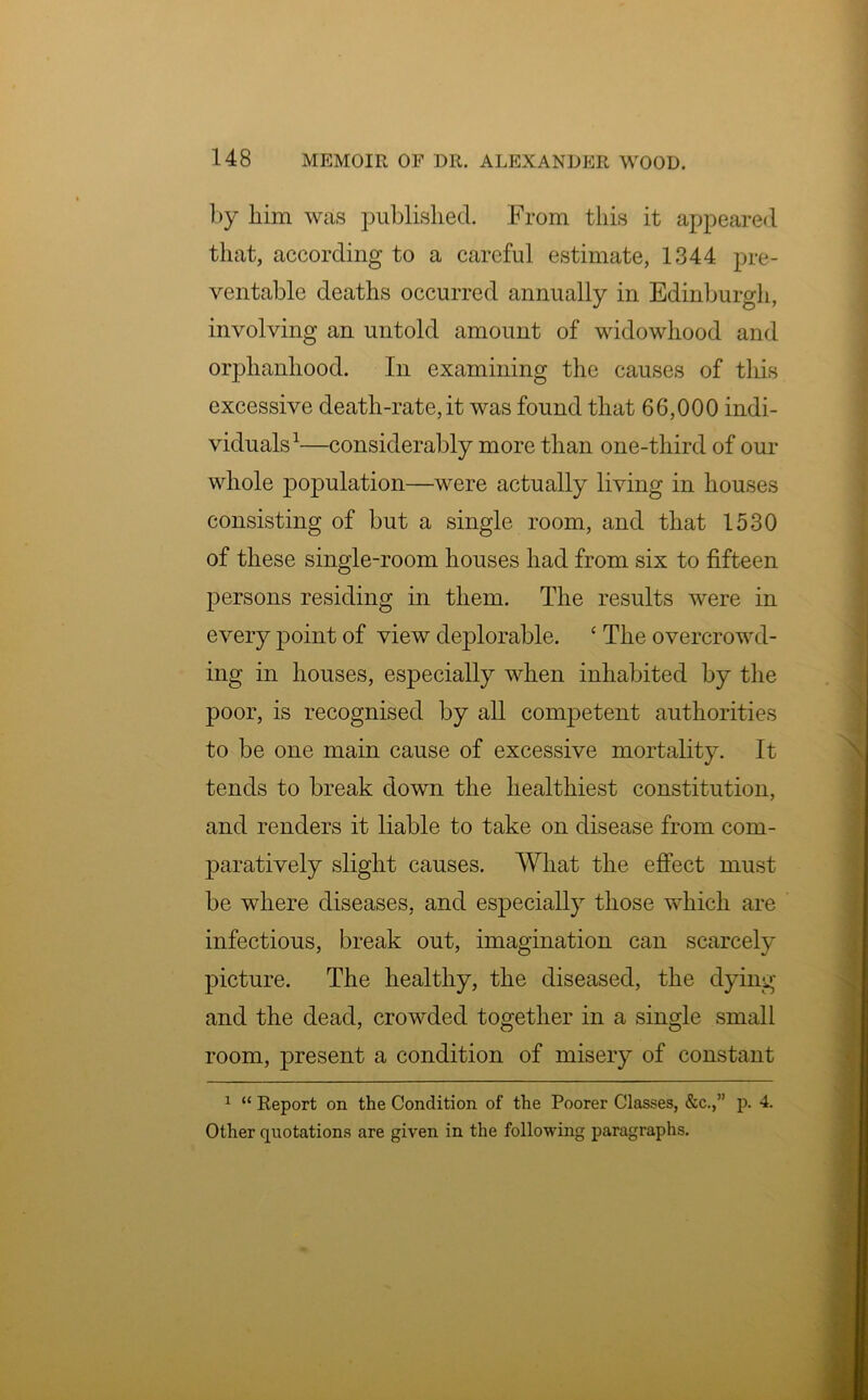 by him was published. From this it appeared that, according to a careful estimate, 1344 pre- ventable deaths occurred annually in Edinburgh, involving an untold amount of widowhood and orphanhood. In examining the causes of this excessive death-rate, it was found that 66,000 indi- viduals1—considerably more than one-third of our whole population—were actually living in houses consisting of but a single room, and that 1530 of these single-room houses had from six to fifteen persons residing in them. The results were in every point of view deplorable. ‘ The overcrowd- ing in houses, especially when inhabited by the poor, is recognised by all competent authorities to be one main cause of excessive mortality. It tends to break down the healthiest constitution, and renders it liable to take on disease from com- paratively slight causes. What the effect must be where diseases, and especially those which are infectious, break out, imagination can scarcely picture. The healthy, the diseased, the dying and the dead, crowded together in a single small room, present a condition of misery of constant 1 “ Report on the Condition of the Poorer Classes, &c.,” p. 4. Other quotations are given in the following paragraphs.