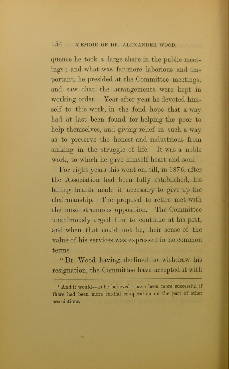 quence lie took a large share in the public meet- ings ; and what was far more laborious and im- portant, he presided at the Committee meetings, and saw that the arrangements were kept in working order. Year after year he devoted him- self to this work, in the fond hope that a way had at last been found for helping the poor to help themselves, and giving relief in such a way as to preserve the honest and industrious from sinking in the struggle of life. It was a noble work, to which he gave himself heart and soul.1 For eight years this went on, till, in 1876, after the Association had been fully established, his failing health made it necessary to give up the chairmanship. The proposal to retire met with the most strenuous opposition. The Committee unanimously urged him to continue at his post, and when that could not be, their sense of the value of his services was expressed in no common terms. “Dr. Wood having declined to withdraw his resignation, the Committee have accepted it with 1 And it would—as he believed—have been more successful if there bad been more cordial co-operation on the part of other associations.