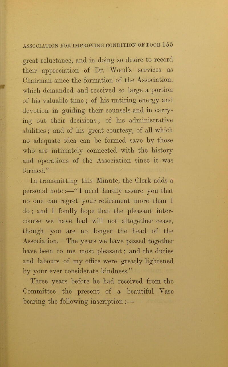 great reluctance, and in doing so desire to record their appreciation of Dr. Wood’s services as Chairman since the formation of the Association, which demanded and received so large a portion of his valuable time ; of his untiring energy and devotion in guiding their counsels and in carry- ing out their decisions; of his administrative abilities; and of his great courtesy, of all which no adequate idea can be formed save by those who are intimately connected with the history and operations of the Association since it was formed.” In transmitting this Minute, the Clerk adds a personal note :—“ I need hardly assure you that no one can regret your retirement more than I do; and I fondly hope that the pleasant inter- course we have had will not altogether cease, though you are no longer the head of the Association. The years we have passed together have been to me most pleasant; and the duties and labours of my office were greatly lightened by your ever considerate kindness.” Three years before he had received from the Committee the present of a beautiful Vase bearing the following inscription :—-