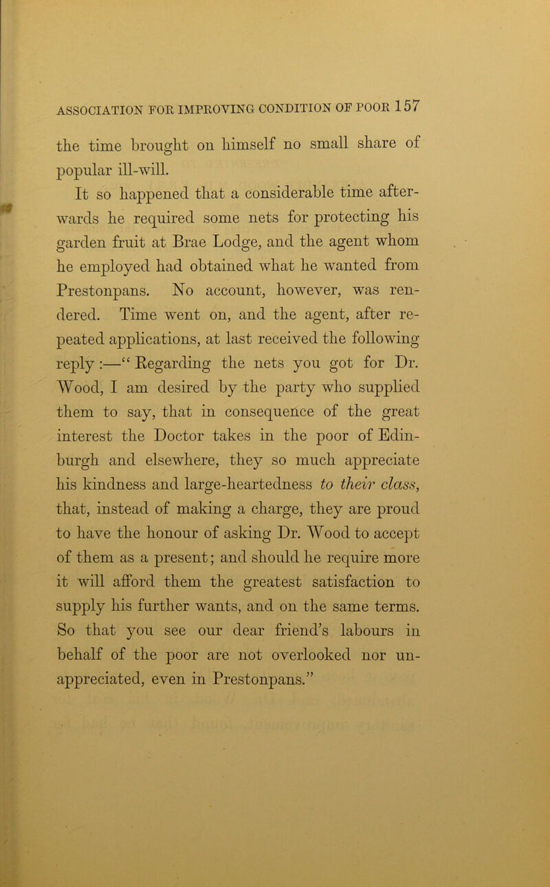 the time brought on himself no small share of popular ill-will. It so happened that a considerable time after- wards he required some nets for protecting his garden fruit at Brae Lodge, and the agent whom he employed had obtained what he wanted from Prestonpans. No account, however, was ren- dered. Time went on, and the agent, after re- peated applications, at last received the following reply :—“ Regarding the nets you got for Dr. Wood, I am desired by the party who supplied them to say, that in consequence of the great interest the Doctor takes in the poor of Edin- burgh and elsewhere, they so much appreciate his kindness and large-heartedness to their class, that, instead of making a charge, they are proud to have the honour of asking Dr. Wood to accept of them as a present; and should he require more it will afford them the greatest satisfaction to supply his further wants, and on the same terms. So that you see our dear friend’s labours in behalf of the poor are not overlooked nor un- appreciated, even in Prestonpans.”