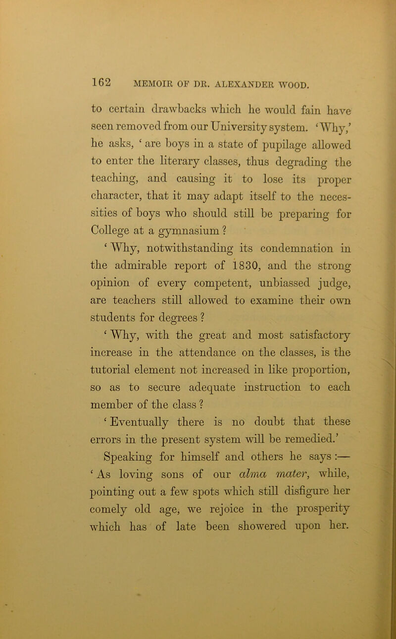 to certain drawbacks which he would fain have seen removed from our University system. ‘ Why/ he asks, ‘ are boys in a state of pupilage allowed to enter the literary classes, thus degrading the teaching, and causing it to lose its proper character, that it may adapt itself to the neces- sities of boys who should still be preparing for College at a gymnasium ? ‘ Why, notwithstanding its condemnation in the admirable report of 1830, and the strong opinion of every competent, unbiassed judge, are teachers still allowed to examine their own students for degrees ? ‘ Why, with the great and most satisfactory increase in the attendance on the classes, is the tutorial element not increased in like proportion, so as to secure adequate instruction to each member of the class ? ‘ Eventually there is no doubt that these errors in the present system will be remedied.’ Speaking for himself and others he says :— ‘ As loving sons of our alma mater, while, pointing out a few spots which still disfigure her comely old age, we rejoice in the prosperity which has of late been showered upon her.