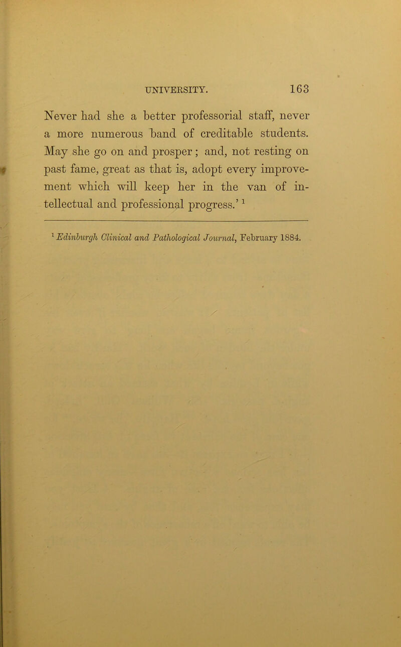 Never had she a better professorial staff, never a more numerous band of creditable students. May she go on and prosper; and, not resting on past fame, great as that is, adopt every improve- ment which will keep her in the van of in- tellectual and professional progress.’1 1 Edinburgh Clinical and Pathological Journal, February 1884.