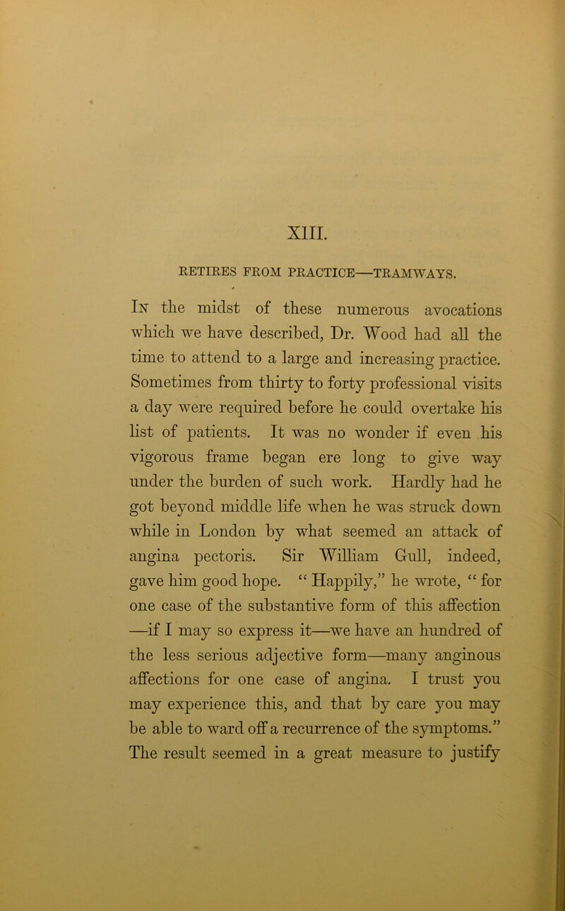 RETIRES FROM PRACTICE—TRAMWAYS. In the midst of these numerous avocations which we have described, Dr. Wood had all the time to attend to a large and increasing practice. Sometimes from thirty to forty professional visits a day were required before he could overtake his list of patients. It was no wonder if even his vigorous frame began ere long to give way under the burden of such work. Hardly had he got beyond middle life when he was struck down while in London by what seemed an attack of angina pectoris. Sir William Gull, indeed, gave him good hope. “ Happily,” he wrote, “ for one case of the substantive form of this affection —if I may so express it—we have an hundred of the less serious adjective form—many anginous affections for one case of angina. I trust you may experience this, and that by care you may be able to ward off a recurrence of the symptoms.” The result seemed in a great measure to justify