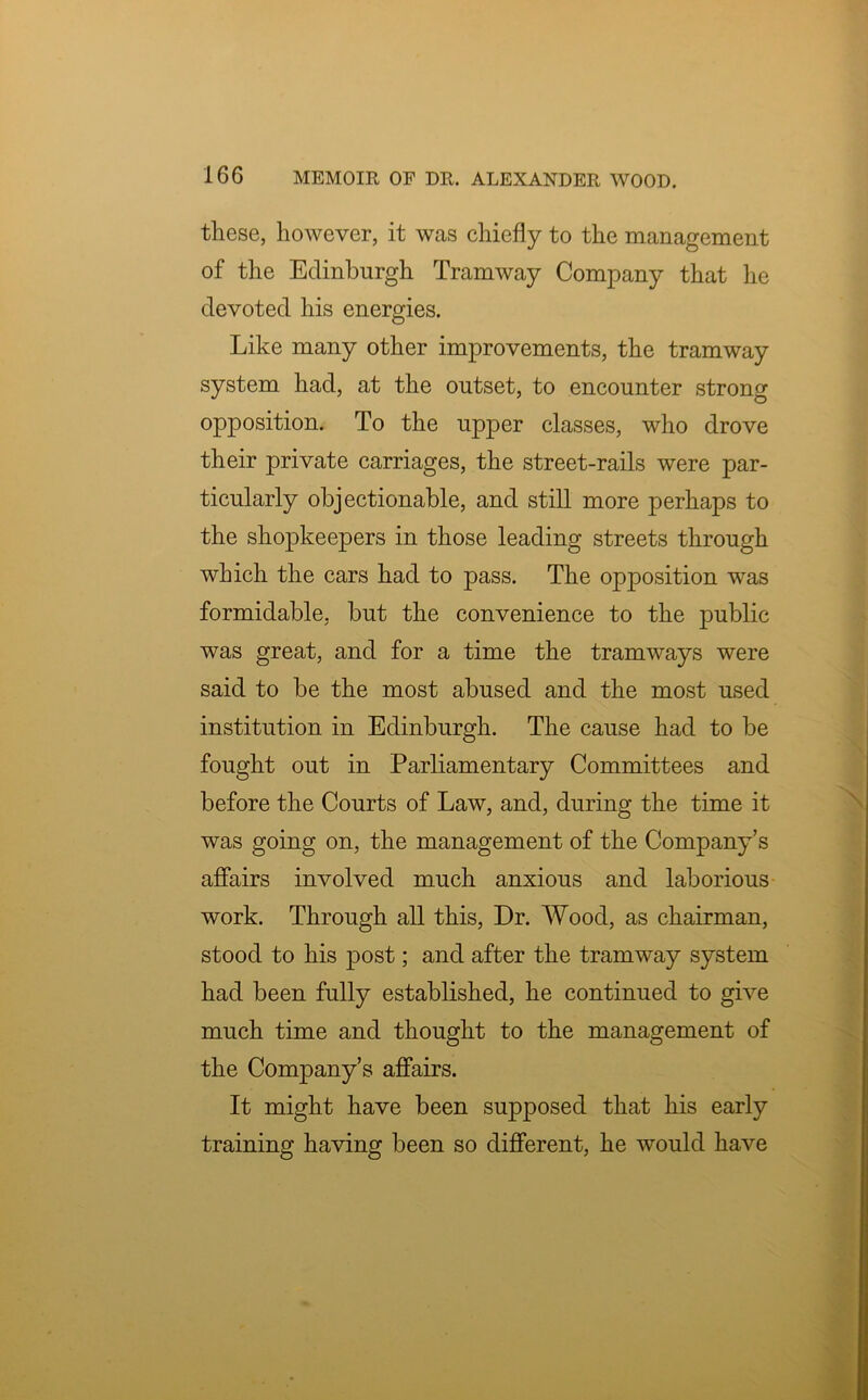 these, however, it was chiefly to the management of the Edinburgh Tramway Company that he devoted his energies. Like many other improvements, the tramway system had, at the outset, to encounter strong opposition. To the upper classes, who drove their private carriages, the street-rails were par- ticularly objectionable, and still more perhaps to the shopkeepers in those leading streets through which the cars had to pass. The opposition was formidable, but the convenience to the public was great, and for a time the tramways were said to be the most abused and the most used institution in Edinburgh. The cause had to be fought out in Parliamentary Committees and before the Courts of Law, and, during the time it was going on, the management of the Company’s affairs involved much anxious and laborious work. Through all this, Dr. Wood, as chairman, stood to his post; and after the tramway system had been fully established, he continued to give much time and thought to the management of the Company’s affairs. It might have been supposed that his early training having been so different, he would have