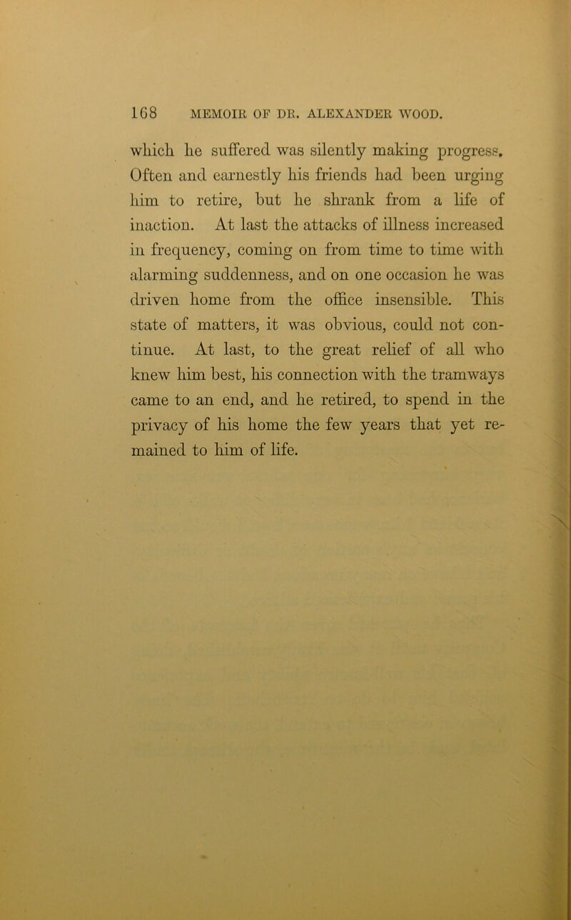 which he suffered was silently making progress. Often and earnestly his friends had been urging him to retire, but he shrank from a life of inaction. At last the attacks of illness increased in frequency, coming on from time to time with alarming suddenness, and on one occasion he was driven home from the office insensible. This state of matters, it was obvious, could not con- tinue. At last, to the great relief of all who knew him best, his connection with the tramways came to an end, and he retired, to spend in the privacy of his home the few years that yet re- mained to him of life.