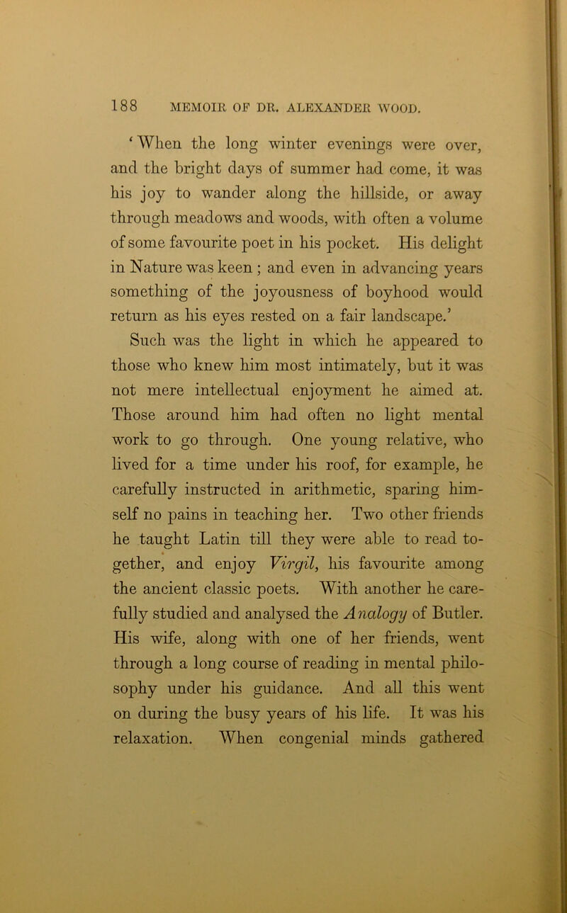 ‘ When the long winter evenings were over, and the bright days of summer had come, it was his joy to wander along the hillside, or away through meadows and woods, with often a volume of some favourite poet in his pocket. His delight in Nature was keen ; and even in advancing years something of the joyousness of boyhood would return as his eyes rested on a fair landscape.’ Such was the light in which he appeared to those who knew him most intimately, but it was not mere intellectual enjoyment he aimed at. Those around him had often no light mental work to go through. One young relative, who lived for a time under his roof, for exanrple, he carefully instructed in arithmetic, sparing him- self no pains in teaching her. Two other friends he taught Latin till they were able to read to- « gether, and enjoy Virgil, his favourite among the ancient classic poets. With another he care- fully studied and analysed the Analogy of Butler. His wife, along with one of her friends, went through a long course of reading in mental philo- sophy under his guidance. And all this went on during the busy years of his life. It was his relaxation. When congenial minds gathered