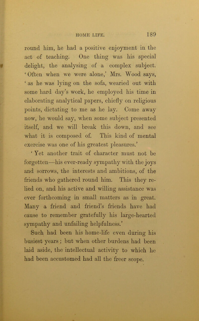 round him, he had a positive enjoyment in the act of teaching. One thing was his special delight, the analysing of a complex subject. ‘ Often when we were alone,’ Mrs. Wood says, ‘ as he was lying on the sofa, wearied out with some hard day’s work, he employed his time in elaborating analytical papers, chiefly on religious points, dictating to me as he lay. Come away now, he would say, when some subject presented itself, and we will break this down, and see what it is composed of. This kind of mental exercise was one of his greatest pleasures.’ £ Yet another trait of character must not be forgotten—his ever-ready sympathy with the joys and sorrows, the interests and ambitions, of the friends who gathered round him. This they re- lied on, and his active and willing assistance was ever forthcoming in small matters as in great. Many a friend and friend’s friends have had cause to remember gratefully his large-hearted sympathy and unfailing helpfulness.’ Such had been his home-life even during his busiest years ; but when other burdens had been laid aside, the intellectual activity to which he had been accustomed had all the freer scope.