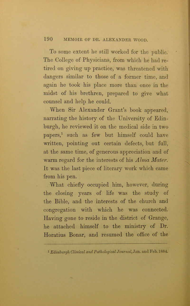 To some extent he still worked for the public. The College of Physicians, from which he had re- tired on giving up practice, was threatened with dangers similar to those of a former time, and again he took his place more than once in the midst of his brethren, prepared to give what counsel and help he could. When Sir Alexander Grant’s book appeared, narrating the history of the University of Edin- burgh, he reviewed it on the medical side in two papers,1 such as few but himself could have written, pointing out certain defects, but full, at the same time, of generous appreciation and of warm regard for the interests of his Alma Mater. It was the last piece of literary work which came from his pen. What chiefly occupied him, however, during the closing years of life was the study of the Bible, and the interests of the church and congregation with which he was connected. Having gone to reside in the district of Grange, he attached himself to the ministry of Dr. Horatius Bonar, and resumed the office of the 1 Edinburgh Clinical and Pathological Journal, 3an. and Feb. 1884.