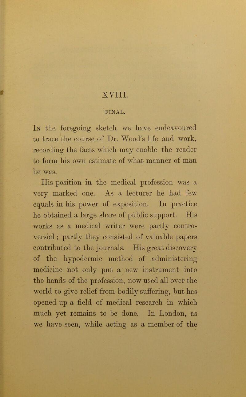 FINAL. In the foregoing sketch we have endeavoured to trace the course of Dr. Wood’s life and work, recording the facts which may enable the reader to form his own estimate of what manner of man he was. His position in the medical profession was a very marked one. As a lecturer he had few equals in his power of exposition. In practice he obtained a large share of public support. His works as a medical writer were partly contro- versial ; partly they consisted of valuable papers contributed to the journals. His great discovery of the hypodermic method of administering medicine not only put a new instrument into the hands of the profession, now used all over the world to give relief from bodily suffering, but has opened up a field of medical research in which much yet remains to be done. In London, as we have seen, while acting as a member of the