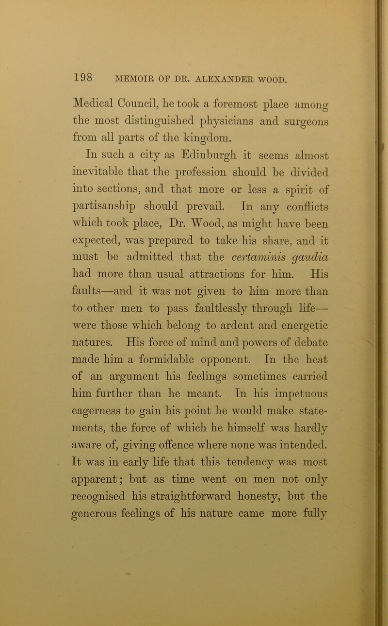 Medical Council, he took a foremost place among the most distinguished physicians and surgeons from all parts of the kingdom. In such a city as Edinburgh it seems almost inevitable that the profession should be divided into sections, and that more or less a spirit of partisanship should prevail. In any conflicts which took place, Dr. Wood, as might have been expected, was prepared to take his share, and it must be admitted that the certaminis gaudia had more than usual attractions for him. His faults—and it was not given to him more than to other men to pass faultlessly through life— were those which belong to ardent and energetic natures. His force of mind and powers of debate made him a formidable opponent. In the heat of an argument his feelings sometimes carried him further than he meant. In his impetuous eagerness to gain his point he would make state- ments, the force of which he himself was hardly aware of, giving offence where none was intended. It was in early life that this tendency was most apparent; but as time went on men not only recognised his straightforward honesty, but the generous feelings of his nature came more fully