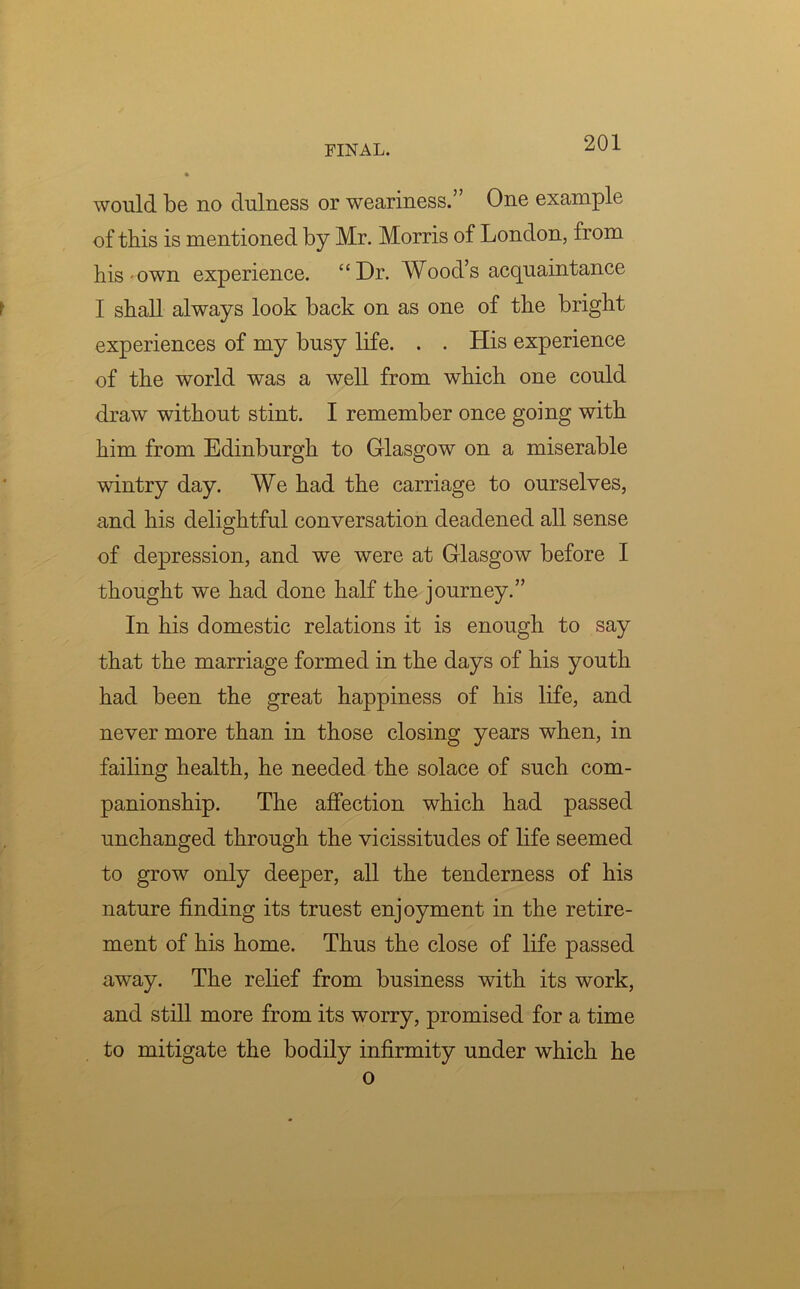 would be no dulness or weariness.” One example of this is mentioned by Mr. Morris of London, from his-own experience. “Dr. Wood’s acquaintance I shall always look back on as one of the bright experiences of my busy life. . . His experience of the world was a well from which one could draw without stint. I remember once going with him from Edinburgh to Glasgow on a miserable wintry day. We had the carriage to ourselves, and his delightful conversation deadened all sense of depression, and we were at Glasgow before I thought we had done half the journey.” In his domestic relations it is enough to say that the marriage formed in the days of his youth had been the great happiness of his life, and never more than in those closing years when, in failing health, he needed the solace of such com- panionship. The affection which had passed unchanged through the vicissitudes of life seemed to grow only deeper, all the tenderness of his nature finding its truest enjoyment in the retire- ment of his home. Thus the close of life passed away. The relief from business with its work, and still more from its worry, promised for a time to mitigate the bodily infirmity under which he o