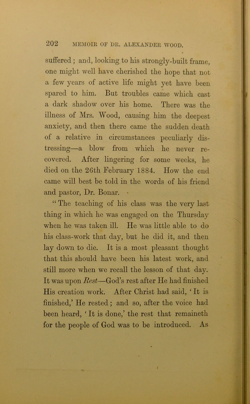 suffered; and, looking to his strongly-built frame, one might well have cherished the hope that not a few years of active life might yet have been spared to him. But troubles came which cast a dark shadow over his home. There was the illness of Mrs. Wood, causing him the deepest anxiety, and then there came the sudden death of a relative in circumstances peculiarly dis- tressing—a blow from which he never re- covered. After lingering for some weeks, he died on the 26th February 1884. How the end came will best be told in the words of his friend and pastor, Dr. Bonar. * “ The teaching of his class was the very last thing in which he was engaged on the Thursday when he was taken ill. He was little able to do his class-work that day, but he did it, and then lay down to die. It is a most pleasant thought that this should have been his latest work, and still more when we recall the lesson of that day. It was upon Rest—God’s rest after He had finished His creation work. After Christ had said, * It is finished,’ He rested; and so, after the voice had been heard, ‘ It is done,’ the rest that remaineth for the people of God was to be introduced. As