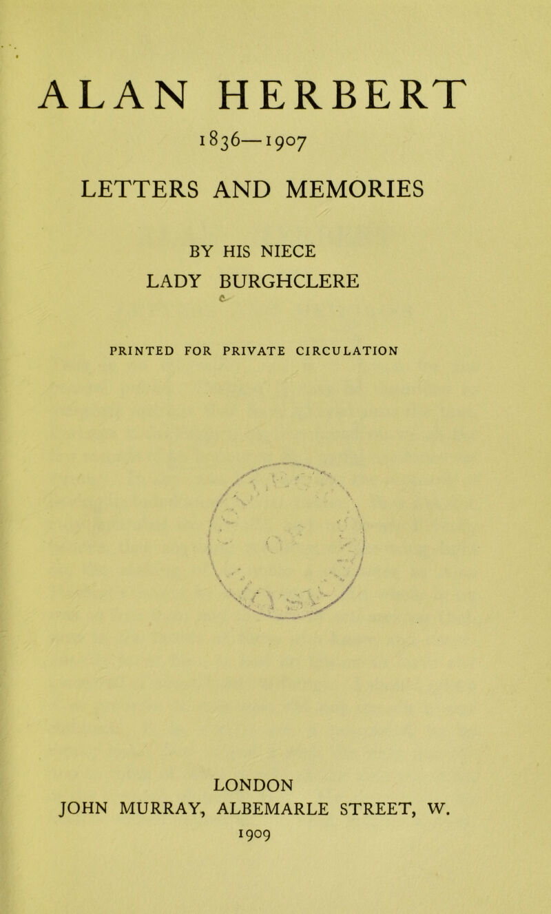 ALAN HERBERT 1836 1907 LETTERS AND MEMORIES BY HIS NIECE LADY BURGHCLERE ft PRINTED FOR PRIVATE CIRCULATION LONDON JOHN MURRAY, ALBEMARLE STREET, W. 1909
