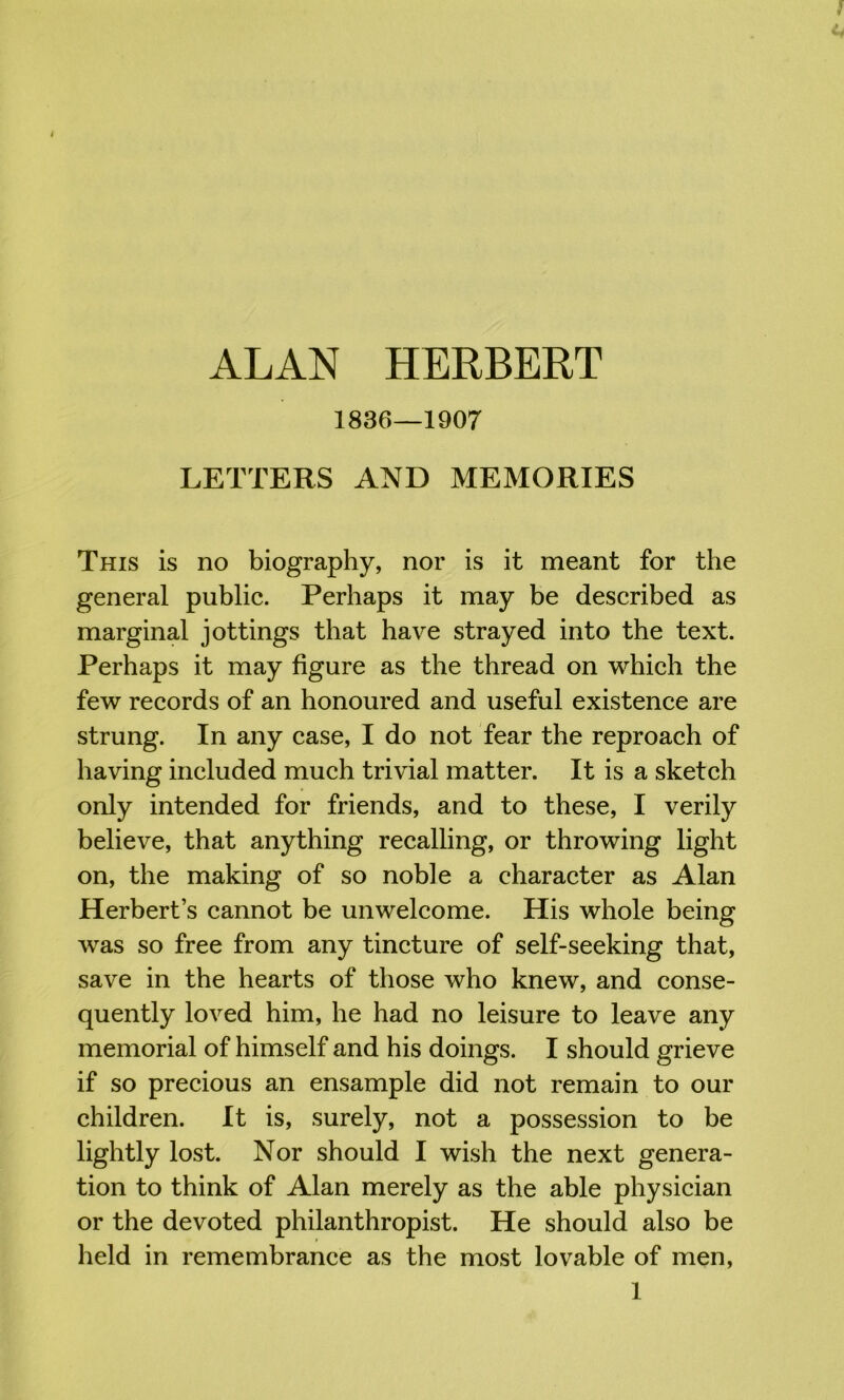 1836—1907 LETTERS AND MEMORIES This is no biography, nor is it meant for the general public. Perhaps it may be described as marginal jottings that have strayed into the text. Perhaps it may figure as the thread on which the few records of an honoured and useful existence are strung. In any case, I do not fear the reproach of having included much trivial matter. It is a sketch only intended for friends, and to these, I verily believe, that anything recalling, or throwing light on, the making of so noble a character as Alan Herbert’s cannot be unwelcome. His whole being was so free from any tincture of self-seeking that, save in the hearts of those who knew, and conse- quently loved him, he had no leisure to leave any memorial of himself and his doings. I should grieve if so precious an ensample did not remain to our children. It is, surely, not a possession to be lightly lost. Nor should I wish the next genera- tion to think of Alan merely as the able physician or the devoted philanthropist. He should also be held in remembrance as the most lovable of men,