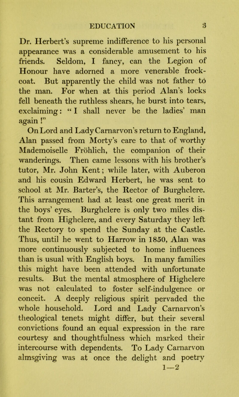 Dr. Herbert’s supreme indifference to his personal appearance was a considerable amusement to his friends. Seldom, I fancy, can the Legion of Honour have adorned a more venerable frock- coat. But apparently the child was not father to the man. For when at this period Alan’s locks fell beneath the ruthless shears, he burst into tears, exclaiming: “ I shall never be the ladies’ man again !” On Lord and Lady Carnarvon’s return to England, Alan passed from Morty’s care to that of worthy Mademoiselle Frohlich, the companion of their wanderings. Then came lessons with his brother’s tutor, Mr. John Kent; while later, with Auberon and his cousin Edward Herbert, he was sent to school at JMr. Barter’s, the Rector of Burghclere. This arrangement had at least one great merit in the boys’ eyes. Burghclere is only two miles dis- tant from Highclere, and every Saturday they left the Rectory to spend the Sunday at the Castle. Thus, until he went to Harrow in 1850, Alan was more continuously subjected to home influences than is usual with English boys. In many families this might have been attended with unfortunate results. But the mental atmosphere of Highclere was not calculated to foster self-indulgence or O conceit. A deeply religious spirit pervaded the whole household. I^ord and Lady Carnarvon’s theological tenets might differ, but their several convictions found an equal expression in the rare courtesy and thoughtfulness which marked their intercourse with dependents. To Lady Carnarvon almsgiving was at once the delight and poetry 1—2