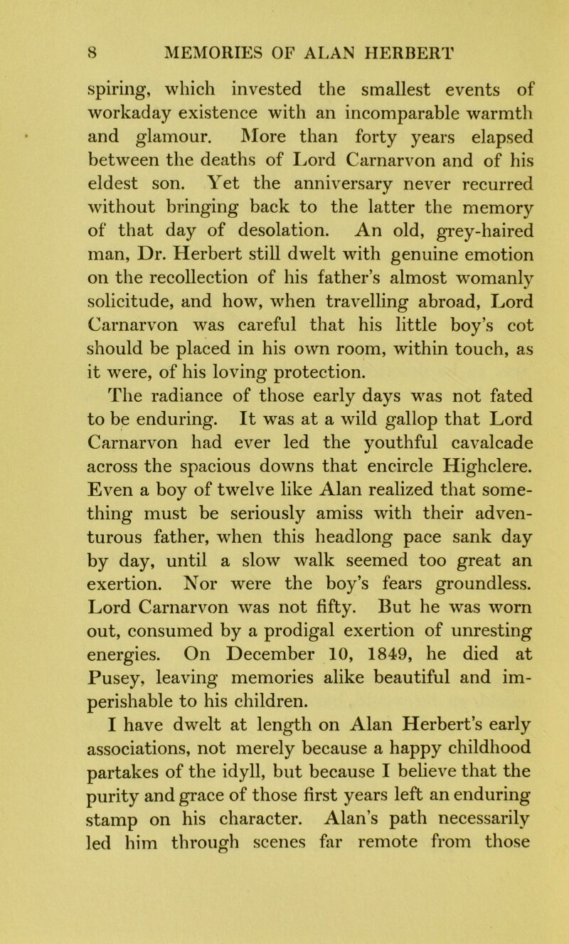 spiring, which invested the smallest events of workaday existence with an incomparable warmth and glamour. More than forty years elapsed between the deaths of Lord Carnarvon and of his eldest son. Yet the anniversary never recurred without bringing back to the latter the memory of that day of desolation. An old, grey-haired man. Dr. Herbert still dwelt with genuine emotion on the recollection of his father’s almost womanly solicitude, and how, when travelling abroad. Lord Carnarvon was careful that his little boy’s cot should be placed in his own room, within touch, as it were, of his loving protection. The radiance of those early days was not fated to be enduring. It was at a wild gallop that Lord Carnarvon had ever led the youthful cavalcade across the spacious downs that encircle Highclere. Even a boy of twelve like Alan realized that some- thing must be seriously amiss with their adven- turous father, when this headlong pace sank day by day, until a slow walk seemed too great an exertion. Nor were the boy’s fears groundless. Lord Carnarvon was not fifty. But he was worn out, consumed by a prodigal exertion of unresting energies. On December 10, 1849, he died at Pusey, leaving memories alike beautiful and im- perishable to his children. I have dwelt at length on Alan Herbert’s early associations, not merely because a happy childhood partakes of the idyll, but because I believe that the purity and grace of those first years left an enduring stamp on his character. Alan’s path necessarily led him through scenes hir remote from those