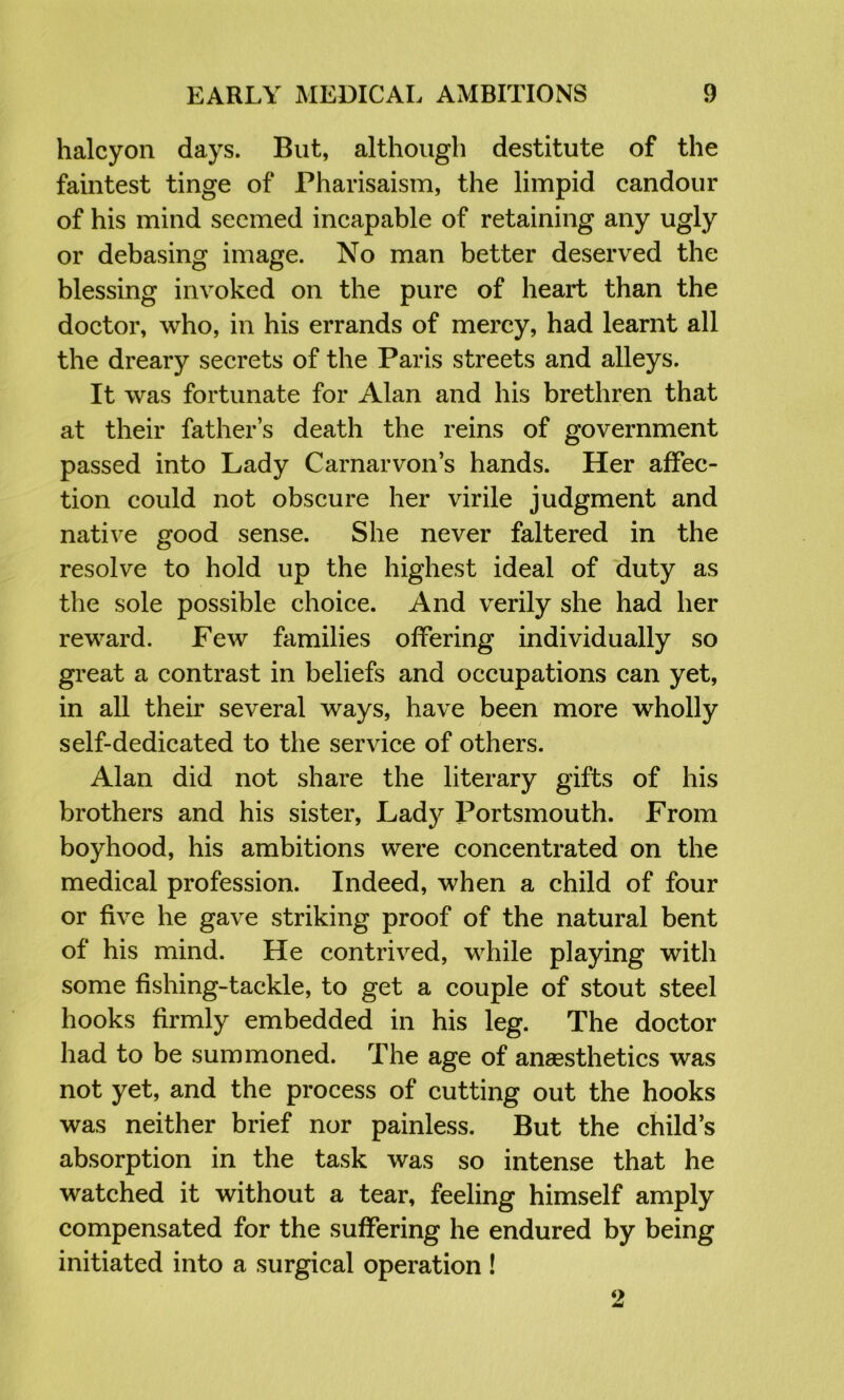 halcyon days. But, although destitute of the faintest tinge of Pharisaism, the limpid candour of his mind seemed incapable of retaining any ugly or debasing image. No man better deserved the blessing invoked on the pure of heart than the doctor, who, in his errands of mercy, had learnt all the dreary secrets of the Paris streets and alleys. It was fortunate for Alan and his brethren that at their father’s death the reins of government passed into Lady Carnarvon’s hands. Her affec- tion could not obscure her virile judgment and native good sense. She never faltered in the resolve to hold up the highest ideal of ‘duty as the sole possible choice. And verily she had her reward. Few families offering individually so great a contrast in beliefs and occupations can yet, in all their several ways, have been more wholly self-dedicated to the service of others. Alan did not share the literary gifts of his brothers and his sister. Lady l^ortsmouth. From boyhood, his ambitions were concentrated on the medical profession. Indeed, when a child of four or five he gave striking proof of the natural bent of his mind. He contrived, while playing with some fishing-tackle, to get a couple of stout steel hooks firmly embedded in his leg. The doctor had to be summoned. The age of anaesthetics was not yet, and the process of cutting out the hooks was neither brief nor painless. But the child’s absorption in the task was so intense that he watched it without a tear, feeling himself amply compensated for the suffering he endured by being initiated into a surgical operation!