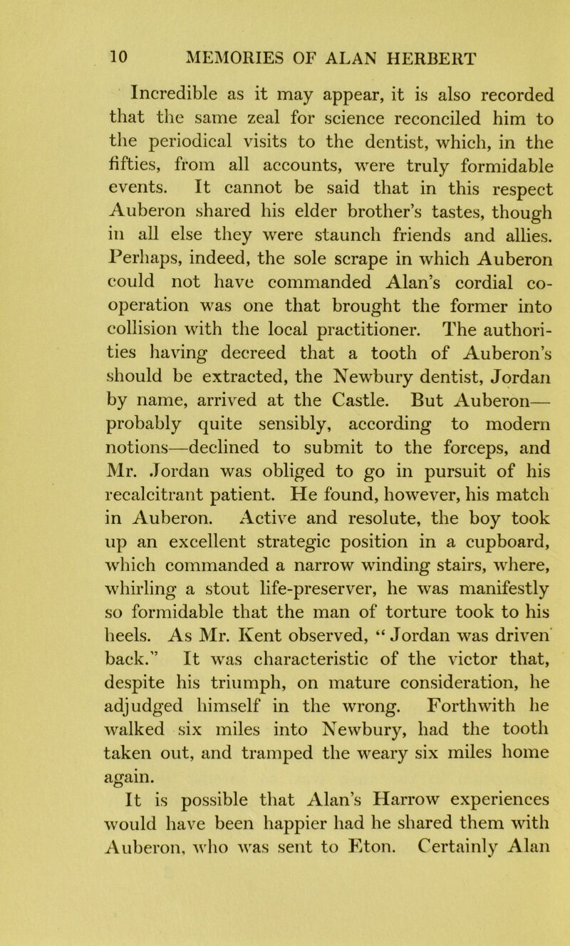 Incredible as it may appear, it is also recorded that the same zeal for science reconciled him to the periodical visits to the dentist, which, in the fifties, from all accounts, were truly formidable events. It cannot be said that in this respect Auberon shared his elder brother’s tastes, though in all else they were staunch friends and allies. Perhaps, indeed, the sole scrape in which Auberon could not have commanded Alan’s cordial co- operation was one that brought the former into collision with the local practitioner. The authori- ties having decreed that a tooth of Auberon’s should be extracted, the Newbury dentist, Jordan by name, arrived at the Castle. But Auberon— probably quite sensibly, according to modern notions—declined to submit to the forceps, and Mr. Jordan was obliged to go in pursuit of his recalcitrant patient. He found, however, his match in Auberon. Active and resolute, the boy took up an excellent strategic position in a cupboard, which commanded a narrow winding stairs, where, whirling a stout life-preserver, he was manifestly so formidable that the man of torture took to his heels. As Mr. Kent observed, “Jordan was driven back.” It was characteristic of the victor that, despite his triumph, on mature consideration, he adjudged himself in the wrong. Forthwith he walked six miles into Newbury, had the tooth taken out, and tramped the weary six miles home again. It is possible that Alan’s Harrow experiences would have been happier had he shared them with Auberon, who was sent to Eton. Certainly Alan