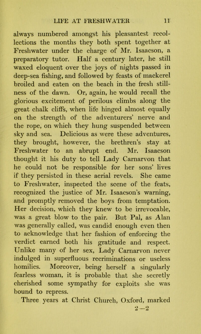 always numbered amongst his pleasantest recol- lections the months they both spent together at Freshwater under the charge of Mr. Isaacson, a preparatory tutor. Half a century later, he still waxed eloquent over the joys of nights passed in deep-sea fishing, and followed by feasts of mackerel broiled and eaten on the beach in the fresh still- ness of the dawn. Or, again, he would recall the glorious excitement of perilous climbs along the great chalk cliffs, when life hinged almost equally on the strength of the adventurers’ nerve and the rope, on which they hung suspended between sky and sea. Delicious as were these adventures, they brought, however, the brethren’s stay at Freshwater to an abrupt end. Mr. Isaacson thought it his duty to tell Lady Carnarvon that he could not be responsible for her sons’ lives if they persisted in these aerial revels. She came to Freshwater, inspected the scene of the feats, recognized the justice of Mr. Isaacson’s warning, and promptly removed the boys from temptation. Her decision, which they knew to be irrevocable, was a great blow to the pair. But Pal, as Alan was generally called, was candid enough even then to acknowledge that her fashion of enforcing the verdict earned both his gratitude and respect. Unlike many of her sex. Lady Carnarvon never indulged in superfluous recriminations or useless homilies. Moreover, being herself a singularly fearless woman, it is probable that she secretly cherished some sympathy for exploits she was bound to repress. Three years at Christ Church, Oxford, marked