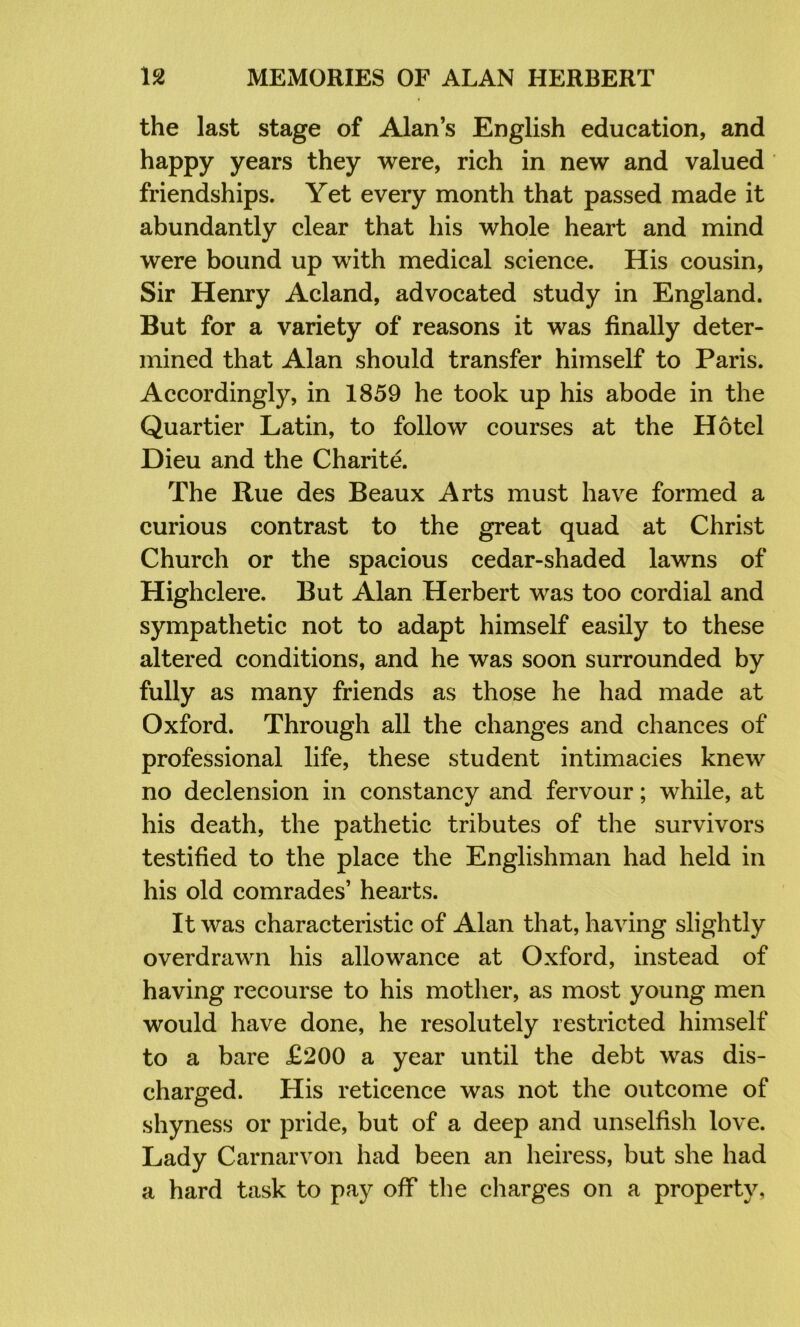 the last stage of Alan’s English education, and happy years they were, rich in new and valued friendships. Yet every month that passed made it abundantly clear that his whole heart and mind were bound up with medical science. His cousin. Sir Henry Acland, advocated study in England. But for a variety of reasons it was finally deter- mined that Alan should transfer himself to Paris. Accordingly, in 1859 he took up his abode in the Quartier Latin, to follow courses at the Hotel Dieu and the Charitd The Rue des Beaux Arts must have formed a curious contrast to the great quad at Christ Church or the spacious cedar-shaded lawns of Highclere. But Alan Herbert was too cordial and sympathetic not to adapt himself easily to these altered conditions, and he was soon surrounded by fully as many friends as those he had made at Oxford. Through all the changes and chances of professional life, these student intimacies knew no declension in constancy and fervour; while, at his death, the pathetic tributes of the survivors testified to the place the Englishman had held in his old comrades’ hearts. It was characteristic of Alan that, having slightly overdrawn his allowance at Oxford, instead of having recourse to his mother, as most young men would have done, he resolutely restricted himself to a bare £200 a year until the debt was dis- charged. His reticence was not the outcome of shyness or pride, but of a deep and unselfish love. Lady Carnarvon had been an heiress, but she had a hard task to pay off the charges on a property.