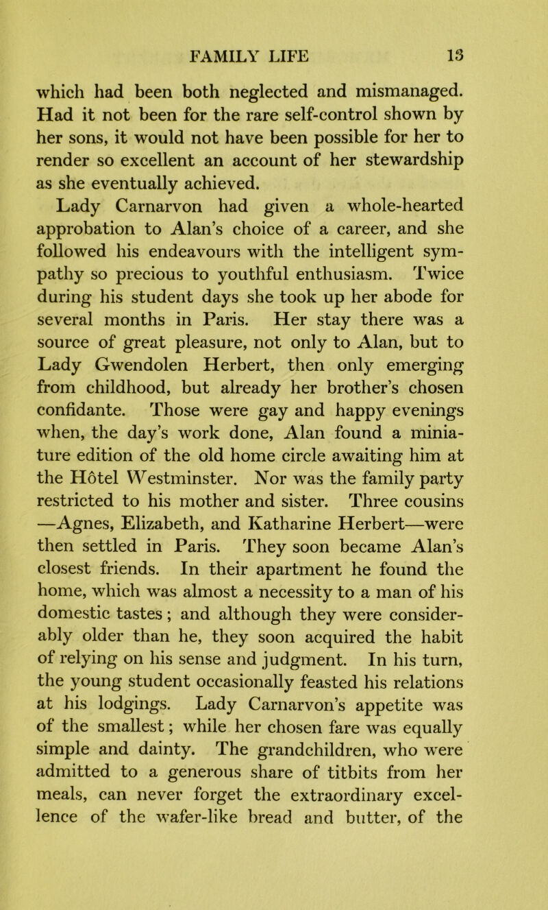 which had been both neglected and mismanaged. Had it not been for the rare self-control shown by her sons, it would not have been possible for her to render so excellent an account of her stewardship as she eventually achieved. Lady Carnarvon had given a whole-hearted approbation to Alan’s choice of a career, and she followed his endeavours with the intelligent sym- pathy so precious to youthful enthusiasm. Twice during his student days she took up her abode for several months in Paris. Her stay there was a source of great pleasure, not only to Alan, but to Lady Gwendolen Herbert, then only emerging from childhood, but already her brother’s chosen confidante. Those were gay and happy evenings when, the day’s work done, Alan found a minia- ture edition of the old home circle awaiting him at the Hotel Westminster. Nor was the family party restricted to his mother and sister. Three cousins —Agnes, Elizabeth, and Katharine Herbert—were then settled in Paris. They soon became Alan’s closest friends. In their apartment he found the home, which was almost a necessity to a man of his domestic tastes; and although they were consider- ably older than he, they soon acquired the habit of relying on his sense and judgment. In his turn, the young student occasionally feasted his relations at his lodgings. Lady Carnarvon’s appetite was of the smallest; while her chosen fare was equally simple and dainty. The grandchildren, who wxre admitted to a generous share of titbits from her meals, can never forget the extraordinary excel- lence of the wafer-like bread and butter, of the