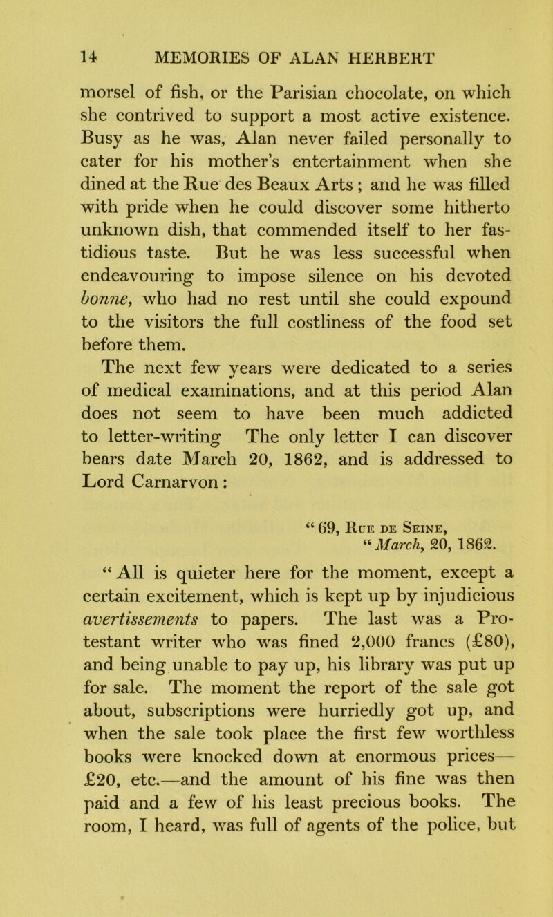 morsel of fish, or the Parisian chocolate, on which she contrived to support a most active existence. Busy as he was, Alan never failed personally to cater for his mother’s entertainment when she dined at the Rue des Beaux Arts ; and he was filled with pride when he could discover some hitherto unknown dish, that commended itself to her fas- tidious taste. But he was less successful when endeavouring to impose silence on his devoted bonne, who had no rest until she could expound to the visitors the full costliness of the food set before them. The next few years were dedicated to a series of medical examinations, and at this period Alan does not seem to have been much addicted to letter-writing The only letter I can discover bears date March 20, 1862, and is addressed to Lord Carnarvon: “ 69, Rue de Seine, March, 20, 1862. “ All is quieter here for the moment, except a certain excitement, which is kept up by injudicious avertissements to papers. The last was a Pro- testant writer who was fined 2,000 francs (£80), and being unable to pay up, his library was put up for sale. The moment the report of the sale got about, subscriptions were hurriedly got up, and when the sale took place the first few worthless books were knocked down at enormous prices— £20, etc.—and the amount of his fine was then paid and a few of his least precious books. The room, I heard, was full of agents of the police, but