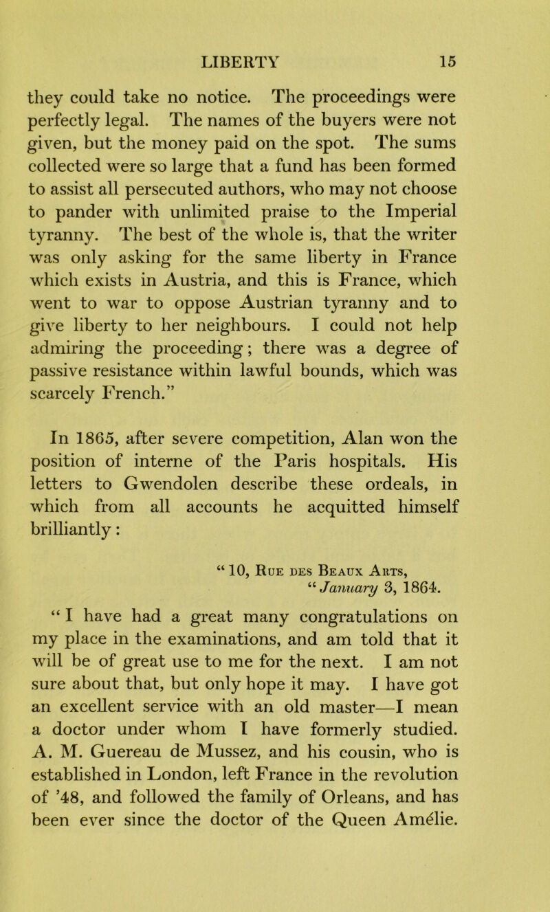 they could take no notice. The proceedings were perfectly legal. The names of the buyers were not given, but the money paid on the spot. The sums collected were so large that a fund has been formed to assist all persecuted authors, who may not choose to pander with unlimited praise to the Imperial tyranny. The best of the whole is, that the writer was only asking for the same liberty in France which exists in Austria, and this is France, which wxnt to war to oppose Austrian tyranny and to give liberty to her neighbours. I could not help admiring the proceeding; there was a degi’ee of passive resistance within lawful bounds, which was scarcely French.” In 1865, after severe competition, Alan won the position of interne of the Paris hospitals. His letters to Gwendolen describe these ordeals, in which from all accounts he acquitted himself brilliantly: “10, Rue des Beaux Arts, January 3, 1864. “ I have had a great many congratulations on my place in the examinations, and am told that it Avill be of great use to me for the next. I am not sure about that, but only hope it may. I have got an excellent service with an old master—I mean a doctor under whom I have formerly studied. A. M. Guereau de Mussez, and his cousin, who is established in London, left France in the revolution of ’48, and followed the family of Orleans, and has been ever since the doctor of the Queen Amalie.