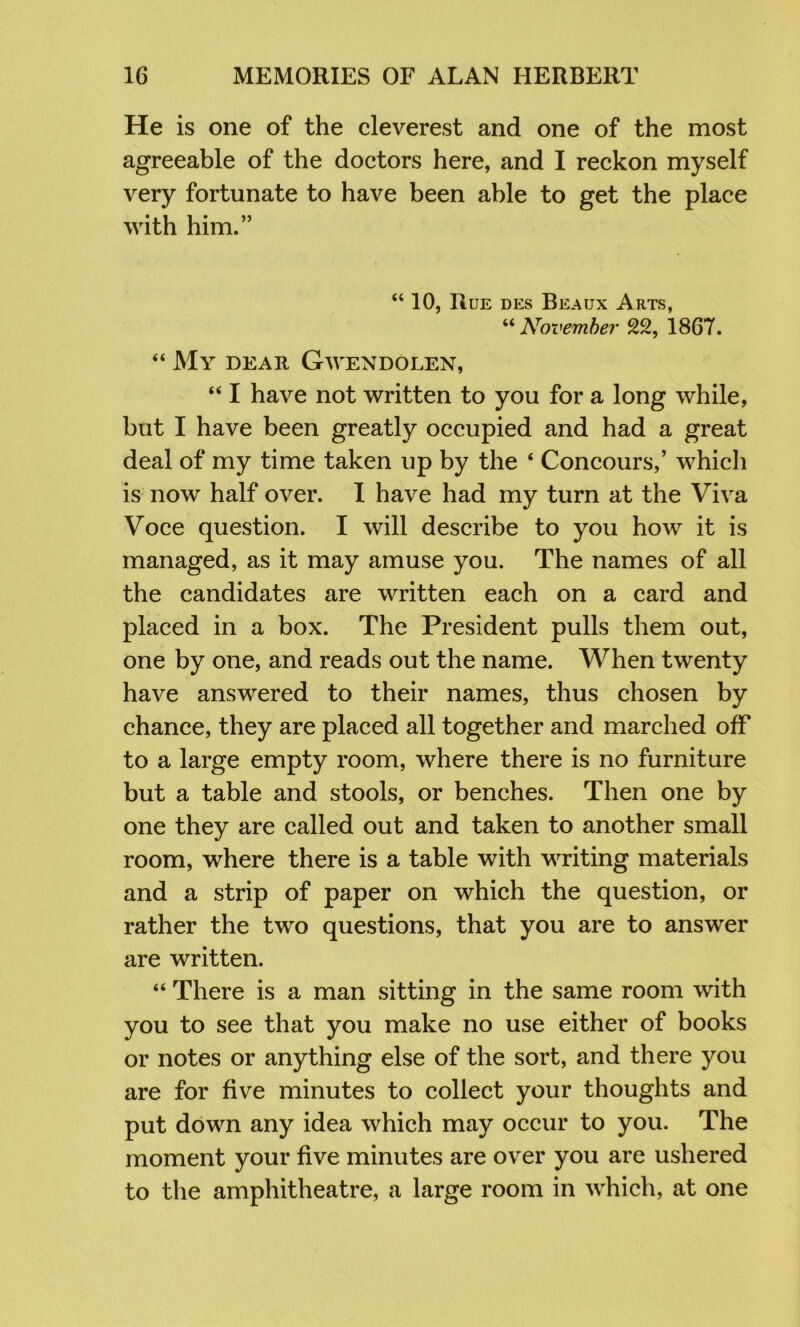 He is one of the cleverest and one of the most agreeable of the doctors here, and I reckon myself very fortunate to have been able to get the place with him.” “ 10, Rue des Beaux Arts, ^'‘November 22, 1867. “ My dear Gwendolen, “ I have not written to you for a long while, but I have been greatly occupied and had a great deal of my time taken up by the ‘ Concours,’ which is now half over. I have had my turn at the Viva Voce question. I will describe to you how it is managed, as it may amuse you. The names of all the candidates are written each on a card and placed in a box. The President pulls them out, one by one, and reads out the name. When twenty have answered to their names, thus chosen by chance, they are placed all together and marched off to a large empty room, where there is no furniture but a table and stools, or benches. Then one by one they are called out and taken to another small room, where there is a table with writing materials and a strip of paper on which the question, or rather the two questions, that you are to answer are written. “ There is a man sitting in the same room with you to see that you make no use either of books or notes or anything else of the sort, and there you are for five minutes to collect your thoughts and put down any idea which may occur to you. The moment your five minutes are over you are ushered to the amphitheatre, a large room in which, at one