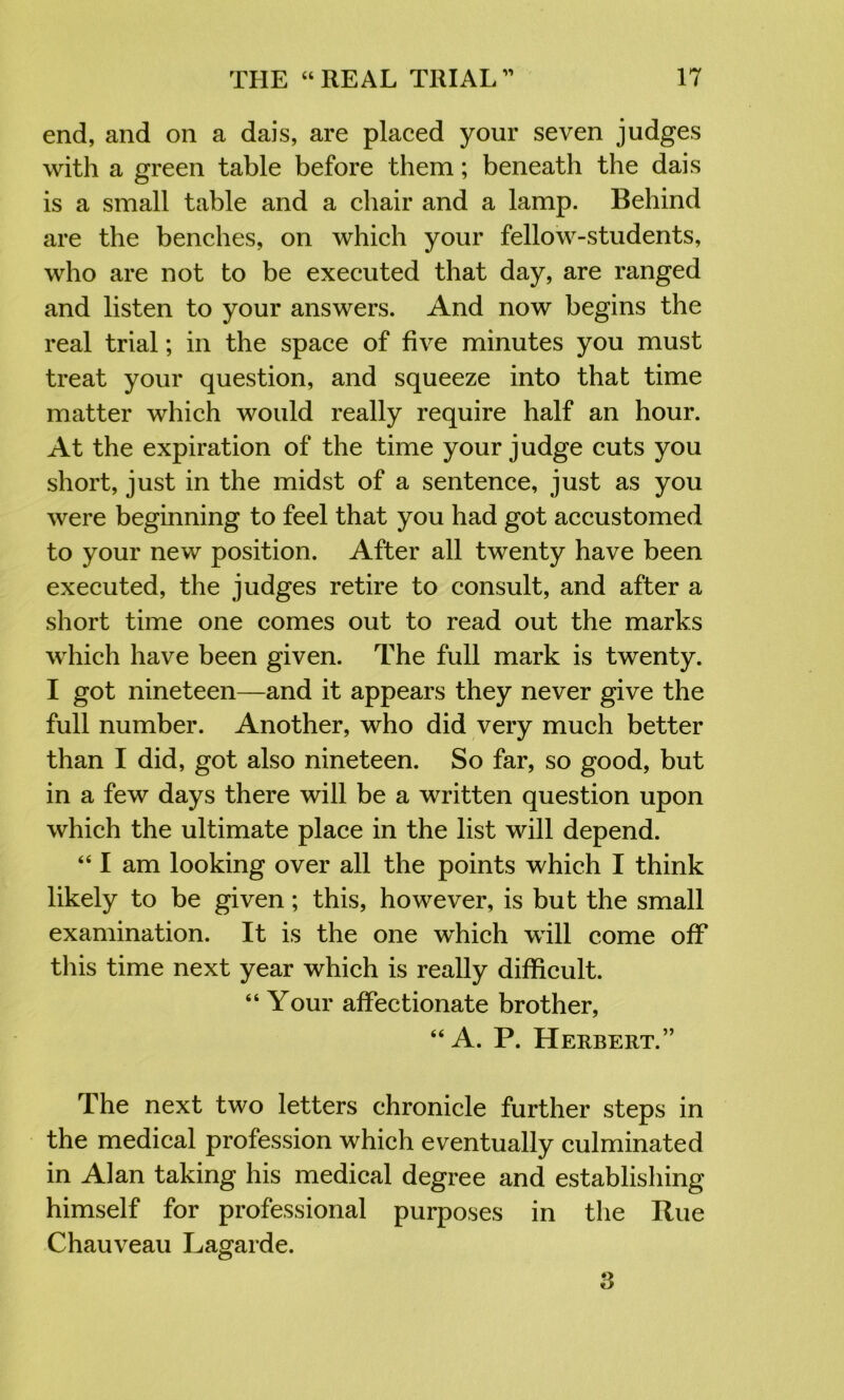 end, and on a dais, are placed your seven judges with a green table before them; beneath the dais is a small table and a chair and a lamp. Behind are the benches, on which your fellow-students, who are not to be executed that day, are ranged and listen to your answers. And now begins the real trial; in the space of five minutes you must treat your question, and squeeze into that time matter which would really require half an hour. At the expiration of the time your judge cuts you short, just in the midst of a sentence, just as you were beginning to feel that you had got accustomed to your new position. After all twenty have been executed, the judges retire to consult, and after a short time one comes out to read out the marks which have been given. The full mark is twenty. I got nineteen—and it appears they never give the full number. Another, who did very much better than I did, got also nineteen. So far, so good, but in a few days there will be a written question upon which the ultimate place in the list will depend. “ I am looking over all the points which I think likely to be given; this, however, is but the small examination. It is the one which will come off this time next year which is really difficult. “ Your affectionate brother, “A. P. Herbert.” The next two letters chronicle further steps in the medical profession which eventually culminated in Alan taking his medical degree and establishing himself for professional purposes in the Rue Chauveau Lagarde. 3