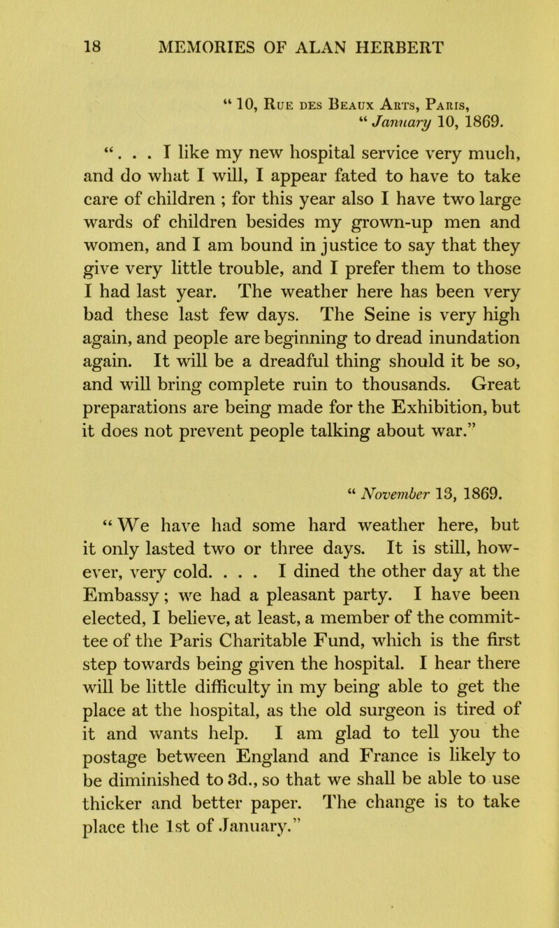 “ 10, Rue des Beaux Arts, Paris, “ January 10, 1869. “. . . I like my new hospital service very much, and do what I will, I appear fated to have to take care of children ; for this year also I have two large wards of children besides my grown-up men and women, and I am bound in justice to say that they give very little trouble, and I prefer them to those I had last year. The weather here has been very bad these last few days. The Seine is very high again, and people are beginning to dread inundation again. It will be a dreadful thing should it be so, and will bring complete ruin to thousands. Great preparations are being made for the Exhibition, but it does not prevent people talking about war.” “ November 13, 1869. “We have had some hard weather here, but it only lasted two or three days. It is still, how- ever, very cold. ... I dined the other day at the Embassy; we had a pleasant party. I have been elected, I believe, at least, a member of the commit- tee of the Paris Charitable Fund, which is the first step towards being given the hospital. I hear there will be little difficulty in my being able to get the place at the hospital, as the old surgeon is tired of it and wants help. I am glad to tell you the postage between England and France is likely to be diminished to 3d., so that we shall be able to use thicker and better paper. The change is to take place the 1st of January.”