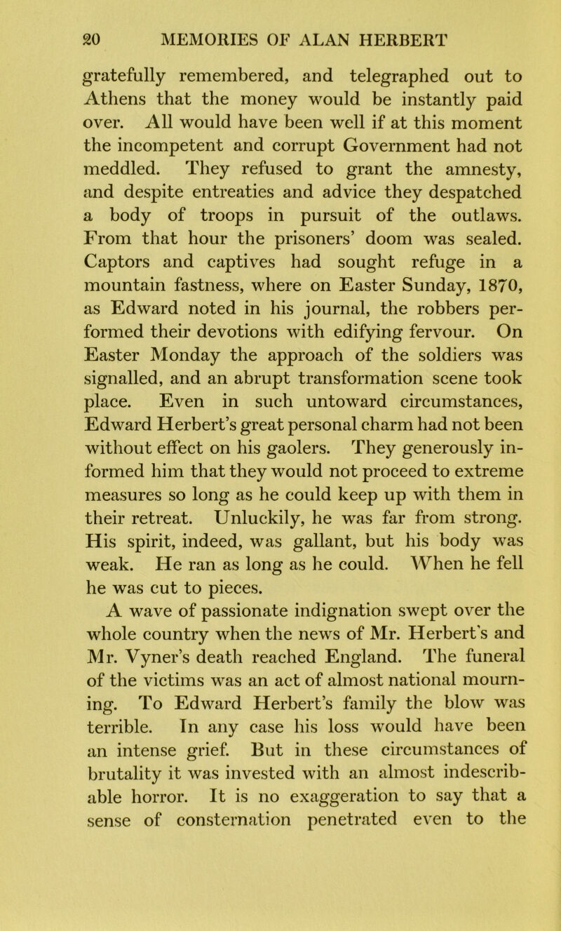 gratefully remembered, and telegraphed out to Athens that the money would be instantly paid over. All would have been well if at this moment the incompetent and corrupt Government had not meddled. They refused to grant the amnesty, and despite entreaties and advice they despatched a body of troops in pursuit of the outlaws. From that hour the prisoners’ doom was sealed. Captors and captives had sought refuge in a mountain fastness, where on Easter Sunday, 1870, as Edward noted in his journal, the robbers per- formed their devotions with edifying fervour. On Easter Monday the approach of the soldiers was signalled, and an abrupt transformation scene took place. Even in such untoward circumstances, Edward Herbert’s great personal charm had not been without effect on his gaolers. They generously in- formed him that they would not proceed to extreme measures so long as he could keep up with them in their retreat. Unluckily, he was far from strong. His spirit, indeed, was gallant, but his body was weak. He ran as long as he could. When he fell he was cut to pieces. A wave of passionate indignation swept over the whole country when the news of Mr. Herbert’s and Mr. Vyner’s death reached England. The funeral of the victims was an act of almost national mourn- ing. To Edward Herbert’s family the blow was terrible. In any case his loss w^ould have been an intense grief. But in these circumstances of brutality it was invested with an almost indescrib- able horror. It is no exaggeration to say that a sense of consternation penetrated even to the
