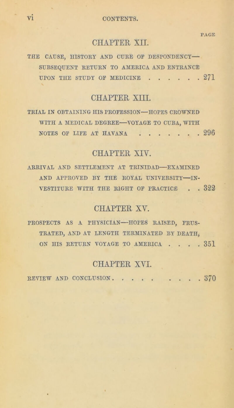 CHAPTER XII. THE CAUSE, HISTORY AND CURE OF DESPONDENCY— SUBSEQUENT RETURN TO AMERICA AND ENTRANCE UPON THE STUDY OP MEDICINE CHAPTER XIII. TRLVL IN OBTAINING HIS PROFESSION—HOPES CROWNED WITH A MEDICAL DEGREE—VOYAGE TO CUBA, WITH NOTES OF LIFE AT HAVANA CHAPTER XIV. arrival and SETTLEMENT AT TRINIDAD—EXAMINED AND APPROVED BY THE ROYAL UNIVERSITY—IN- VESTITURE WITH THE RIGHT OP PRACTICE . . CHAPTER XV. PROSPECTS AS A PHYSICIAN—HOPES RAISED, FRUS- TRATED, AND AT LENGTH TERMINATED BY DEATH, ON HIS RETURN VOYAGE TO AMERICA . . . . CHAPTER XVI. PAGE 271 296 322 351 REVIEW AND CONCLUSION 370