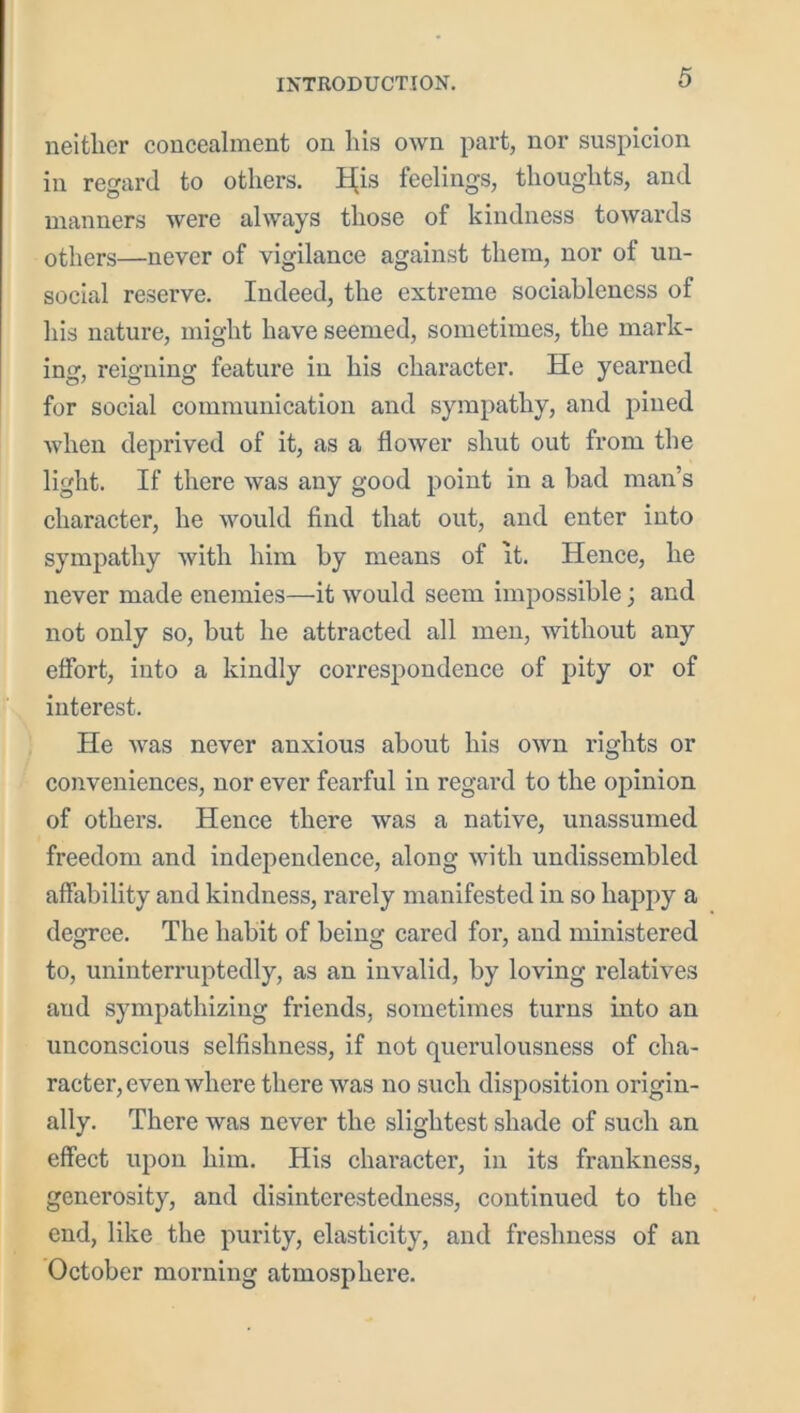 neither concealment on lus own part, nor suspicion in regard to others. H^is feelings, thoughts, and manners were always those of kindness towards others—never of vigilance against them, nor of un- social reserve. Indeed, the extreme sociableness of his nature, might have seemed, sometimes, the mark- ing, reigning feature in his character. He yearned for social communication and sympathy, and pined Avhen deprived of it, as a flower shut out from the light. If there was any good point in a bad man’s character, he would find that out, and enter into sympathy with him by means of it. Hence, he never made enemies—it would seem impossible; and not only so, but he attracted all men, without any eflbrt, into a kindly correspondence of pity or of interest. He was never anxious about his own rights or conveniences, nor ever fearful in regard to the opinion of others. Hence there was a native, unassumed freedom and independence, along with undissembled affability and kindness, rarely manifested in so happy a degree. The habit of being cared for, and ministered to, uninterruptedly, as an invalid, by loving relatives and sympathizing friends, sometimes turns into an unconscious selfishness, if not querulousness of cha- racter, even where there was no such disposition origin- ally. There was never the slightest shade of such an effect upon him. His character, in its frankness, generosity, and disinterestedness, continued to the end, like the purity, elasticity, and freshness of an October morning atmosphere.